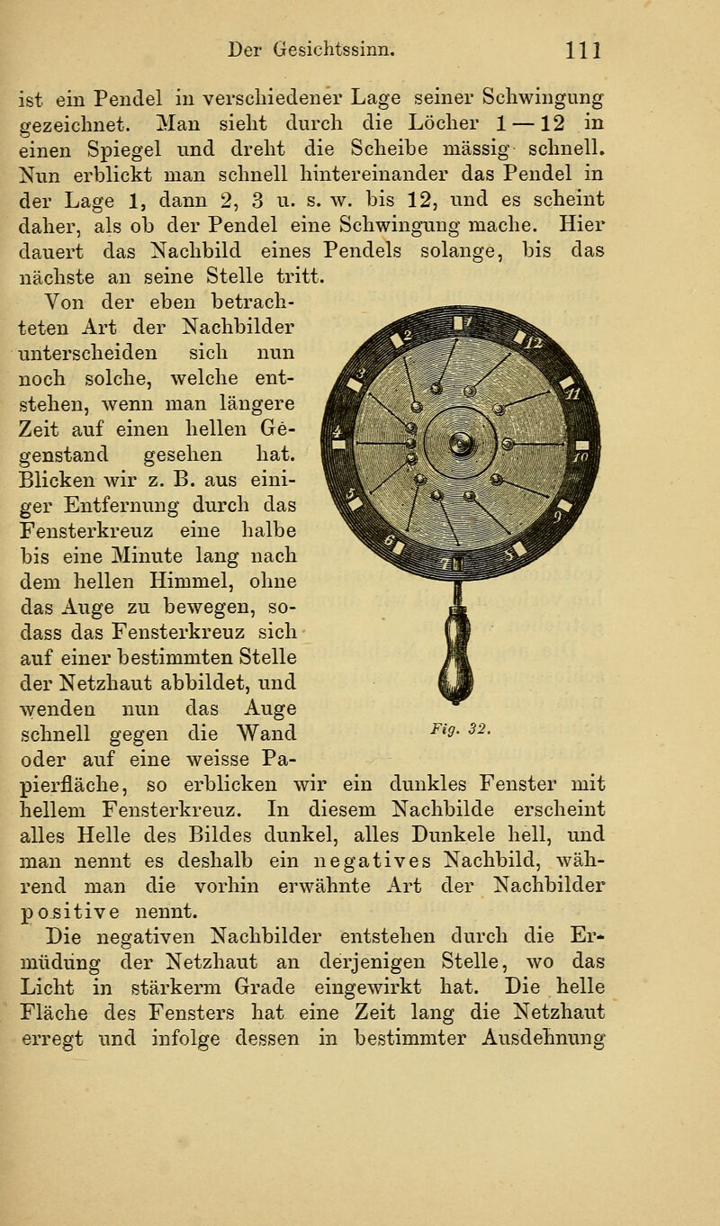 ist ein Pendel in verscliiedener Lage seiner Schwingung gezeichnet. Man sieht durch die Löcher 1 —12 in einen Spiegel und dreht die Scheibe massig schnell. Nun erblickt man schnell hintereinander das Pendel in der Lage 1, dann 2, 3 n. s. \v. bis 12, und es scheint daher, als ob der Pendel eine Schwingung mache. Hier dauert das Nachbild eines Pendels solange, bis das nächste an seine Stelle tritt. Von der eben betrach- teten Art der Nachbilder unterscheiden sich nun noch solche, welche ent- stehen, wenn man längere Zeit auf einen hellen Ge- genstand gesehen hat. Blicken wir z. B. aus eini- ger Entfernung durch das Fensterkreuz eine halbe bis eine Minute lang nach dem hellen Himmel, ohne das Auge zu bewegen, so- dass das Fensterkreuz sich auf einer bestimmten Stelle der Netzhaut abbildet, und wenden nun das Auge schnell gegen die Wand oder auf eine weisse Pa- pierfläche, so erblicken wir ein dunkles Fenster mit hellem Fensterkreuz. In diesem Nachbilde erscheint alles Helle des Bildes dunkel, alles Dunkele hell, und man nennt es deshalb ein negatives Nachbild, wäh- rend man die vorhin erwähnte Art der Nachbilder positive nennt. Die negativen Nachbilder entstehen durch die Er- müdung der Netzhaut an derjenigen Stelle, wo das Licht in stärkerm Grade eingewirkt hat. Die helle Fläche des Fensters hat eine Zeit lang die Netzhaut erregt und infolge dessen in bestimmter Ausdehnung Fig. 32.