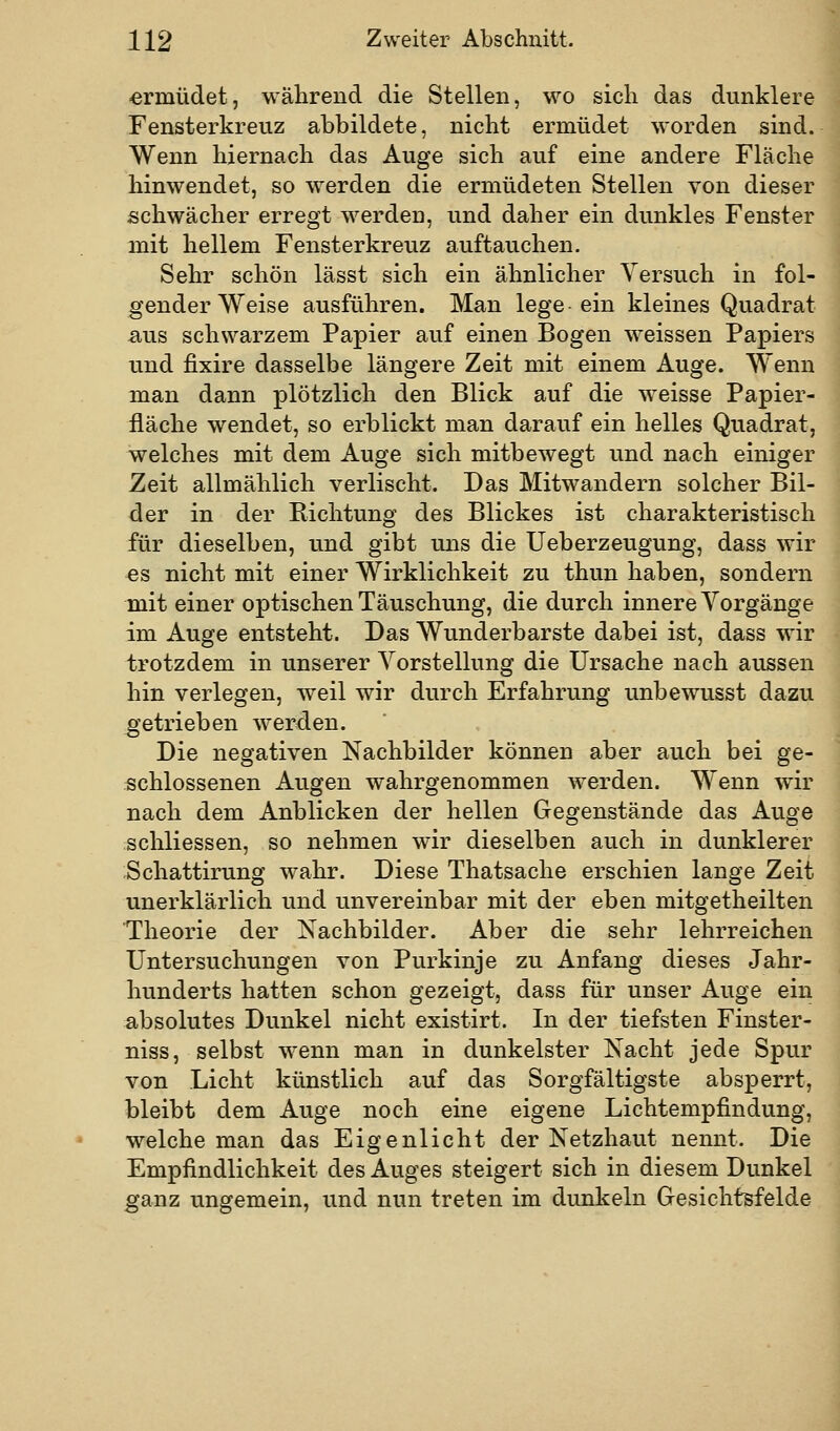 ermüdet, während die Stellen, wo sich das dunklere Fensterkreuz abbildete, nicht ermüdet worden sind. Wenn hiernach das Auge sich auf eine andere Fläche hinwendet, so werden die ermüdeten Stellen von dieser schwächer erregt w^erden, und daher ein dunkles Fenster mit hellem Fensterkreuz auftauchen. Sehr schön lässt sich ein ähnlicher Versuch in fol- gender Weise ausführen. Man lege ein kleines Quadrat aus schwarzem Papier auf einen Bogen weissen Papiers und fixire dasselbe längere Zeit mit einem Auge. Wenn man dann plötzlich den Blick auf die weisse Papier- fläche wendet, so erblickt man darauf ein helles Quadrat, welches mit dem Auge sich mitbewegt und nach einiger Zeit allmählich verlischt. Das Mitwandern solcher Bil- der in der Richtung des Blickes ist charakteristisch für dieselben, und gibt uns die Ueberzeugung, dass wir «s nicht mit einer Wirklichkeit zu thun haben, sondern mit einer optischen Täuschung, die durch innere Vorgänge im Auge entsteht. Das Wunderbarste dabei ist, dass wir trotzdem in unserer Vorstellung die Ursache nach aussen hin verlegen, weil wir durch Erfahrung unbewusst dazu getrieben werden. Die negativen Nachbilder können aber auch bei ge- schlossenen Augen wahrgenommen werden. Wenn wir nach dem Anblicken der hellen Gegenstände das Auge schliessen, so nehmen wir dieselben auch in dunklerer Schattirung wahr. Diese Thatsache erschien lange Zeit unerklärlich und unvereinbar mit der eben mitgetheilten Theorie der Kachbilder. Aber die sehr lehrreichen Untersuchungen von Purkinje zu Anfang dieses Jahr- hunderts hatten schon gezeigt, dass für unser Auge ein absolutes Dunkel nicht existirt. In der tiefsten Finster- niss, selbst wenn man in dunkelster Nacht jede Spur von Licht künstlich auf das Sorgfältigste absperrt, bleibt dem Auge noch eine eigene Lichtempfindung, welche man das Eigenlicht der Netzhaut nennt. Die Empfindlichkeit des Auges steigert sich in diesem Dunkel ganz ungemein, und nun treten im dunkeln Gresichtsfelde