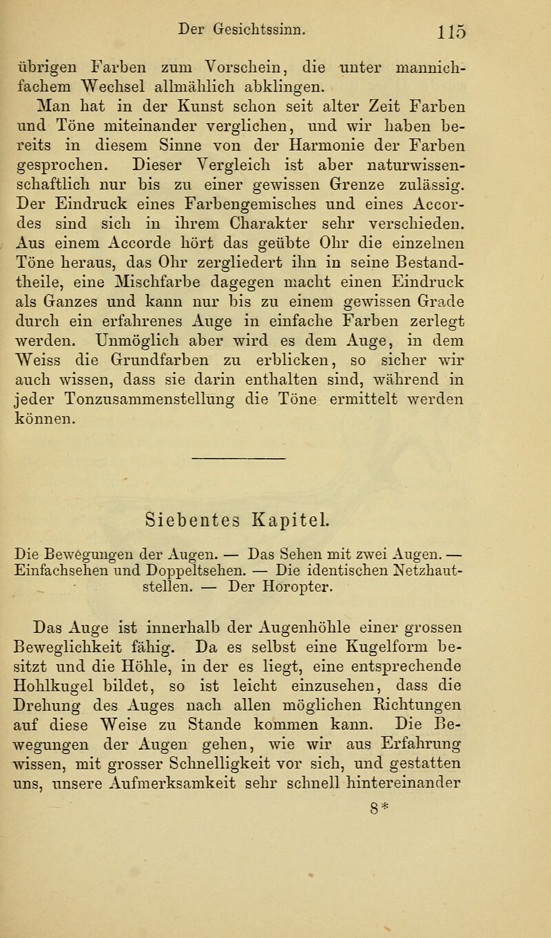 übrigen Farben zum Vorschein, die unter mannich- fachem Wechsel allmählich abklingen. Man hat in der Kunst schon seit alter Zeit Farben und Töne miteinander verglichen, und wir haben be- reits in diesem Sinne von der Harmonie der Farben gesprochen. Dieser Vergleich ist aber naturwissen- schaftlich nur bis zu einer gewissen Grenze zulässig. Der Eindruck eines Farbengemisches und eines Accor- des sind sich in ihrem Charakter sehr verschieden. Aus einem Accorde hört das geübte Ohr die einzelnen Töne heraus, das Ohr zergliedert ihn in seine Bestand- theile, eine Mischfarbe dagegen macht einen Eindruck als Ganzes und kann nur bis zu einem gewissen Grade durch ein erfahrenes Auge in einfache Farben zerlegt werden. Unmöglich aber wird es dem Auge, in dem Weiss die Grundfarben zu erblicken, so sicher wir auch wissen, dass sie darin enthalten sind, während in jeder Tonzusammenstellung die Töne ermittelt werden können. Siebentes Kapitel. Die Bewegungen der Augen. — Das Sehen mit zwei Augen. — Einfachsehen und Doppeltsehen. — Die identischen Netzhaut- stellen. — Der Horopter. Das Auge ist innerhalb der Augenhöhle einer grossen Beweglichkeit fähig. Da es selbst eine Kugelform be- sitzt und die Höhle, in der es liegt, eine entsprechende Hohlkugel bildet, so ist leicht einzusehen, dass die Drehung des Auges nach allen möglichen Richtungen auf diese Weise zu Stande kommen kann. Die Be- wegungen der Augen gehen, wie wir aus Erfahrung ivissen, mit grosser Schnelligkeit vor sich, und gestatten uns, unsere Aufmerksamkeit sehr schnell hintereinander