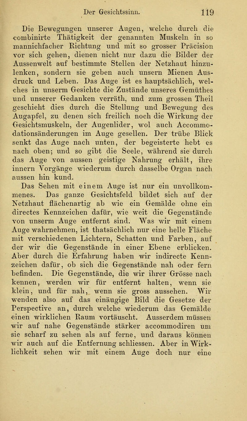 Die Bewegungen unserer Augen, welche durch die combinirte Thätigkeit der genannten Muskeln in so mannichfacher Richtung und mit so grosser Präcision vor sich gehen, dienen nicht nur dazu die Bilder der Aussenwelt auf bestimmte Stellen der Netzhaut hinzu- lenken, sondern sie geben auch unsern Mienen Aus- druck und Leben. Das Auge ist es hauptsächlich, wel- ches in unserm Gesichte die Zustände unseres Gemüthes Tind unserer Gedanken verräth, und zum grossen Theil geschieht dies durch die Stellung und Bewegung des Augapfel, zu denen sich freilich noch die Wirkung der Gesichtsmuskeln, der Augenlider, wol auch Accommo- dationsänderungen im Auge gesellen. Der trübe Blick senkt das Auge nach unten, der begeisterte hebt es nach oben; und so gibt die Seele, während sie durch das Auge von aussen geistige Nahrung erhält, ihre Innern Vorgänge wiederum durch dasselbe Organ nach aussen hin kund. Das Sehen mit einem Auge ist nur ein unvollkom- menes. Das ganze Gesichtsfeld bildet sich auf der Netzhaut fiächenartig ab wie ein Gemälde ohne ein directes Kennzeichen dafür, wie weit die Gegenstände von unserm Auge entfernt sind. Was wir mit einem Auge wahrnehmen, ist thatsächlich nur eine helle Fläche mit verschiedenen Lichtern, Schatten und Farben, auf der wir die Gegenstände in einer Ebene erblicken. Aber durch die Erfahrung haben wir indirecte Kenn- zeichen dafür, ob sich die Gegenstände nah oder fern hefinden. Die Gegenstände, die wir ihrer Grösse nach kennen, werden wir für entfernt halten, wenn sie klein, und für nah, wenn sie gross aussehen. Wir wenden also auf das einäugige Bild die Gesetze der Perspective an, durch welche wiederum das Gemälde «inen wirklichen Raum vortäuscht. Ausserdem müssen wir auf nahe Gegenstände stärker accommodiren um sie scharf zu sehen als auf ferne, und daraus können wir auch auf die Entfernung schliessen. Aber in Wirk- lichkeit sehen wir mit einem Auge doch nur eine