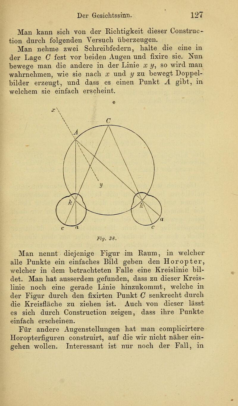 Man kann sich von der Richtigkeit dieser Construc- tion durch folgenden Versuch überzeugen. Man nehme zwei Schreibfedern, halte die eine in der Lage C fest vor beiden Augen und fixire sie. Nun bewege man die andere in der Linie x y^ so wird man wahrnehmen, wie sie nach x und y zu bewegt Doppel- bilder erzeugt, und dass es einen Punkt A gibt, in welchem sie einfach erscheint. Fig. 38. Man nennt diejenige Figur im Raum, in welcher alle Punkte ein einfaches Bild geben den Horopter, welcher in dem betrachteten Falle eine Kreislinie bil- det. Man hat ausserdem gefunden, dass zu dieser Kreis- linie noch eine gerade Linie hinzukommt, welche in der Figur durch den fixirten Punkt C senkrecht durch die Kreisfläche zu ziehen ist. Auch von dieser lässt es sich durch Construction zeigen, dass ihre Punkte einfach erscheinen. Für andere Augenstellungen hat man complicirtero Horopterfiguren construirt, auf die wir nicht näher ein- gehen wollen. Interessant ist nur noch der Fall, in