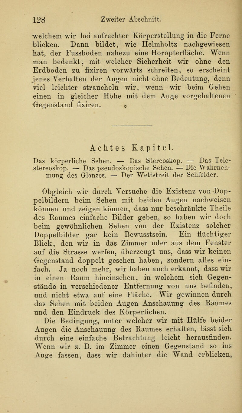 welchem wir bei aufrechter Körperstellung in die Ferne blicken. Dann bildet, wie Helmholtz nachgewiesen hat, der Fussboden nahezu eine Horopterfläche. Wenn man bedenkt, mit welcher Sicherheit wir ohne den Erdboden zu fixiren vorwärts schreiten, so erscheint jenes Verhalten der Augen nicht ohne Bedeutung, denn viel leichter straucheln wir, wenn wir beim Gehen einen in gleicher Höhe mit dem Auge vorgehaltenen Gegenstand fi_xiren. c Achtes Kapitel. Das körperliche Sehen. — Das Stereoskop. — Das Tele- stereoskop. — Das pseudoskopische Sehen. — Die Wahrneh- mung des Glanzes. — Der Wettstreit der Sehfelder. Obgleich wir durch Versuche die Existenz von Dop- pelbildern beim Sehen mit beiden Augen nachweisen können und zeigen können, dass nur beschränkte Theile des Eaumes einfache Bilder geben, so haben wir doch beim gewöhnlichen Sehen von der Existenz solcher Doppelbilder gar kein Bewusstsein. Ein flüchtiger Blick, den wir in das Zimmer oder aus dem Fenster auf die Strasse werfen, überzeugt uns, dass wir keinen Gegenstand doppelt gesehen haben, sondern alles ein- fach. Ja noch mehr, wir haben auch erkannt, dass wir in einen Raum hineinsehen, in welchem sich Gegen- stände in verschiedener Entfernung von uns befinden, und nicht etwa auf eine Fläche. Wir gewinnen durch das Sehen mit beiden Augen Anschauung des Eaumes und den Eindruck des Körperlichen. Die Bedingung, unter welcher wir mit Hülfe beider Augen die Anschauung des Raumes erhalten, lässt sich -durch eine einfache Betrachtung leicht herausfinden. Wenn wir z. B. im Zimmer einen Gegenstand so ins Auge fassen, dass wir dahinter die Wand erblicken,