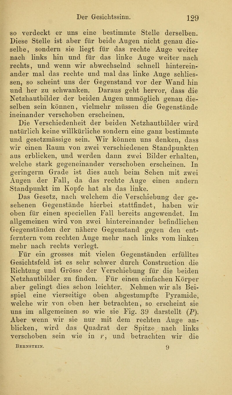 so verdeckt er uns eine bestimmte Stelle derselben. Diese Stelle ist aber für beide Augen nicht genau die- selbe, sondern sie liegt für das rechte Auge weiter nach links hin und für das linke Auge weiter nach rechts, und wenn wir abwechselnd schnell hinterein- ander mal das rechte und mal das linke Auge schlies- sen, so scheint uns der Gegenstand vor der Wand hin und her zu schwanken. Daraus geht hervor, dass die Ketzhautbilder der beiden Augen unmöglich genau die- selben sein können, vielmehr müssen die Gegenstände ineinander verschoben erscheinen. Die Verschiedenheit der beiden Netzhautbilder wird natürlich keine willkürliche sondern eine ganz bestimmte und gesetzmässige sein. Wir können uns denken, dass wir einen Raum von zwei verschiedenen Standpunkten aus erblicken, und werden dann zwei Bilder erhalten, welche stark gegeneinander verschoben erscheinen. In geringerm Grade ist dies auch beim Sehen mit zwei Augen der Fall, da das rechte Auge einen andern Standpunkt im Kopfe hat als das linke. Das Gesetz, nach welchem die Verschiebung der ge- sehenen Gegenstände hierbei stattfindet, haben wir oben für einen speciellen Fall bereits angewendet. Im allgemeinen wird von zwei hintereinander befindlichen Gegenständen der nähere Gegenstand gegen den ent- ferntem vom rechten Auge mehr nach links vom linken mehr nach rechts verlegt. Für ein grosses mit vielen Gegenständen erfülltes Gesichtsfeld ist es sehr schwer durch Construction die Richtung und Grösse der Verschiebung für die beiden Netzhautbilder zu finden. Für einen einfachen Körper aber gelingt dies schon leichter. Nehmen wir als Bei- spiel eine vierseitige oben abgestumpfte Pyramide, welche wir von oben her betrachten, so erscheint sie uns im allgemeinen so wie sie Fig. 39 darstellt (P), Aber wenn wir sie nur mit dem rechten Auge an- blicken, wird das Quadrat der Spitze nach links verschoben sein wie in r, und betrachten wir die Bernstein. 9