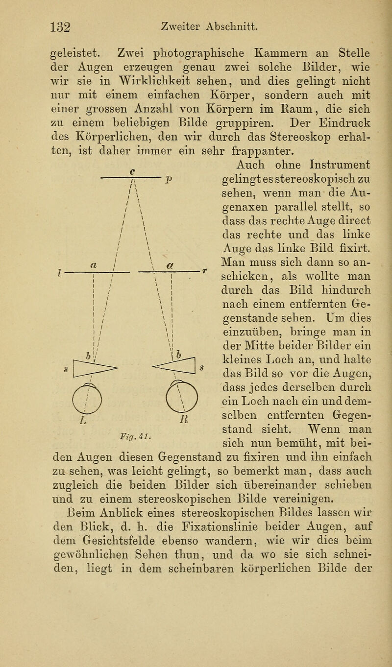 geleistet. Zwei pliotographisclie Kammern an Stelle der Augen erzeugen genau zwei solche Bilder, wie wir sie in Wirklichkeit sehen, und dies gelingt nicht nur mit einem einfachen Körper, sondern auch mit einer grossen Anzahl von Körpern im Raum, die sich zu einem beliebigen Bilde gruppiren. Der Eindruck des Körperlichen, den wir durch das Stereoskop erhal- ten, ist daher immer ein sehr frappanter. Auch ohne Instrument c ?i p gelingt es stereoskopisch zu / \ sehen, wenn man die Au- / \ genaxen parallel stellt, so / \ dass das rechte Auge direct / \ das rechte und das linke / \ Auge das linke Bild fixirt. Man muss sich dann so an- l a schicken, als wollte man a c>- -<=] durch das Bild hindurch nach einem entfernten Ge- genstande sehen. Um dies einzuüben, bringe man in der Mitte beider Bilder ein kleines Loch an, und halte das Bild so vor die Augen, dass jedes derselben durch ein Loch nach ein und dem- selben entfernten Gegen- stand sieht. Wenn man sich nun bemüht, mit bei- den Augen diesen Gegenstand zu fixiren und ihn einfach zu sehen, was leicht gelingt, so bemerkt man, dass auch zugleich die beiden Bilder sich übereinander schieben und zu einem stereoskopischen Bilde vereinigen. Beim Anblick eines stereoskopischen Bildes lassen wir den Blick, d. h. die Fixationslinie beider Augen, auf dem Gesichtsfelde ebenso wandern, wie wir dies beim gewöhnlichen Sehen thun, und da wo sie sich schnei- den, liegt in dem scheinbaren körperlichen Bilde der