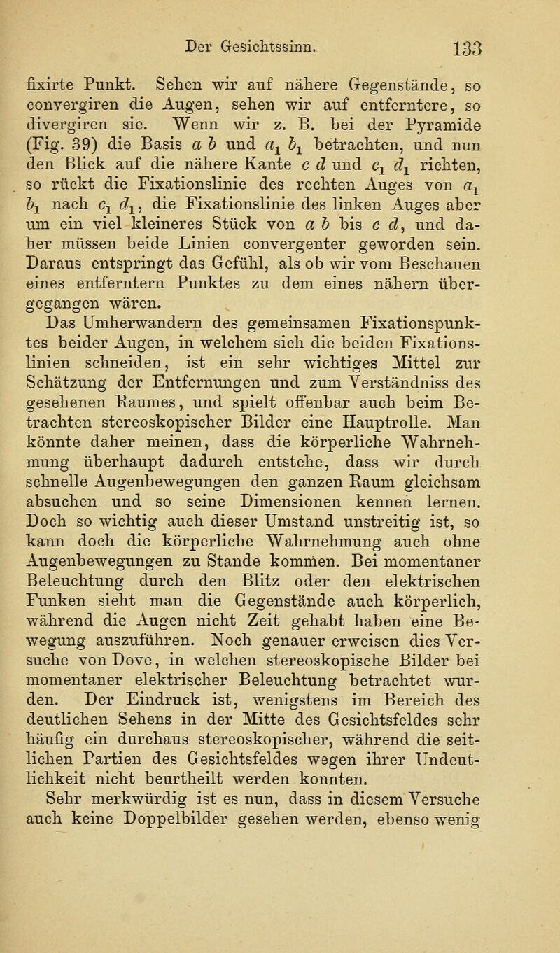 fixirte Punkt. Sehen wir auf nähere Gegenstände, so convergiren die Augen, sehen wir auf entferntere, so divergiren sie. Wenn wir z. B. bei der Pyramide (Fig. 39) die Basis a h und a^ h^ betrachten, und nun den Blick auf die nähere Kante c d und c^ d^ richten, so rückt die Fixationslinie des rechten Auges von a^ hl nach c-^ d^, die Fixationslinie des linken Auges aber um ein viel kleineres Stück von a h bis c d, und da- her müssen beide Linien convergenter geworden sein. Daraus entspringt das Gefühl, als ob wir vom Beschauen eines entferntem Punktes zu dem eines nähern über- gegangen wären. Das Umherwandern des gemeinsamen Fixationspunk- tes beider Augen, in welchem sich die beiden Fixations- linien schneiden, ist ein sehr wichtiges Mittel zur Schätzung der Entfernungen und zum Yerständniss des gesehenen Baumes, und spielt offenbar auch beim Be- trachten stereoskopischer Bilder eine Hauptrolle. Man könnte daher meinen, dass die körperliche Wahrneh- mung überhaupt dadurch entstehe, dass wir durch schnelle Augenbewegungen den ganzen Baum gleichsam absuchen und so seine Dimensionen kennen lernen. Doch so wichtig auch dieser Umstand unstreitig ist, so kann doch die körperliche Wahrnehmung auch ohne Augenbewegungen zu Stande komnien. Bei momentaner Beleuchtung durch den Blitz oder den elektrischen Funken sieht man die Gegenstände auch körperlich, während die Augen nicht Zeit gehabt haben eine Be- wegung auszuführen. Noch genauer erweisen dies Ver- suche vonDove, in welchen stereoskopische Bilder bei momentaner elektrischer Beleuchtung betrachtet wur- den. Der Eindruck ist, wenigstens im Bereich des deutlichen Sehens in der Mitte des Gesichtsfeldes sehr häufig ein durchaus stereoskopischer, während die seit- lichen Partien des Gesichtsfeldes wegen ihrer Undeut- lichkeit nicht beurtheilt werden konnten. Sehr merkwürdig ist es nun, dass in diesem Versuche auch keine Doppelbilder gesehen werden, ebenso wenig