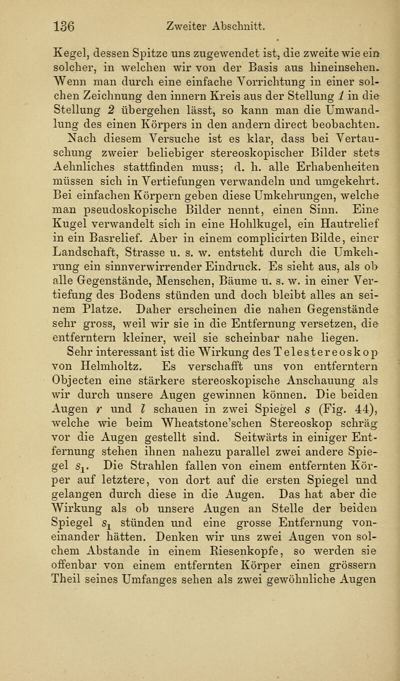 Kegel, dessen Spitze uns zugewendet ist, die zweite wie ein solcher, in welchen wir von der Basis aus hineinsehen. Wenn man durch eine einfache Yorrichtung in einer sol- chen Zeichnung den innern Kreis aus der Stellung 1 in die Stellung 2 übergehen lässt, so kann man die Umwand- lung des einen Körpers in den andern direct beobachten. Nach diesem Versuche ist es klar, dass bei Vertau- schung zweier beliebiger stereoskopischer Bilder stets Aehnliches stattfinden muss; d. h. alle Erhabenheiten müssen sich in Vertiefungen verwandeln und umgekehrt. Bei einfachen Körpern geben diese Umkehrungen, welche man pseudoskopische Bilder nennt, einen Sinn. Eine Kugel verwandelt sich in eine Hohlkugel, ein Hautrelief in ein Basrelief. Aber in einem complicirten Bilde, einer Landschaft, Strasse u. s. w. entsteht durch die Umkeh- rung ein sinnverwirrender Eindruck. Es sieht aus, als ob alle Gegenstände, Menschen, Bäume u. s. w. in einer Ver- tiefung des Bodens stünden und doch bleibt alles an sei- nem Platze. Daher erscheinen die nahen Gegenstände sehr gross, weil wir sie in die Entfernung versetzen, die entferntem kleiner, weil sie scheinbar nahe liegen. Sehr interessant ist die Wirkung desTelestereoskop von Helmholtz. Es verschafft uns von entferntem Objecten eine stärkere stereoskopische Anschauung als wir durch unsere Augen gewinnen können. Die beiden Augen r und l schauen in zwei Spiegel s (Fig. 44), welche wie beim Wheatstone'schen Stereoskop schräg vor die Augen gestellt sind. Seitwärts in einiger Ent- fernung stehen ihnen nahezu parallel zwei andere Spie- gel Sj« I^i® Strahlen fallen von einem entfernten Kör- per auf letztere, von dort auf die ersten Spiegel und gelangen durch diese in die Augen. Das hat aber die Wirkung als ob unsere Augen an Stelle der beiden Spiegel 5j stünden und eine grosse Entfernung von- einander hätten. Denken wir uns zwei Augen von sol- chem Abstände in einem Riesenkopfe, so werden sie offenbar von einem entfernten Körper einen grössern Theil seines Umfanges sehen als zwei gewöhnliche Augen