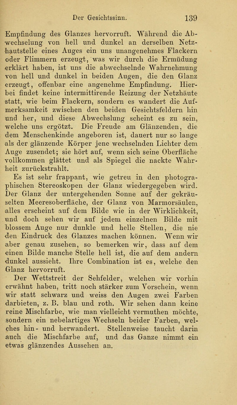 Empfindung des Grlanzes hervorruft. Während die Ab- wechselung von hell und dunkel an derselben Netz- iiautstelle eines Auges ein uns unangenehmes Flackern oder Flimmern erzeugt, was wir durch die Ermüdung erklärt haben, ist uns die abwechselnde Wahrnehmung von hell und dunkel in beiden Augen, die den Glanz erzeugt, offenbar eine angenehme Empfindung. Hier- bei findet keine intermittirende Reizung der Netzhäute statt, wie beim Flackern, sondern es wandert die Auf- merksamkeit zwischen den beiden Gesichtsfeldern hin und her, und diese Abwechslung scheint es zu sein, welche uns ergötzt. Die Freude am Glänzenden, die dem Menschenkinde angeboren ist, dauert nur so lange als der glänzende Körper jene wechselnden Lichter dem Auge zusendet; sie hört auf, wenn sich seine Oberfläche vollkommen glättet und als Spiegel die nackte Wahr- heit zurückstrahlt. Es ist sehr frappant, wie getreu in den photogra- phischen Stereoskopen der Glanz wiedergegeben wird. Der Glanz der untergehenden Sonne auf der gekräu- selten Meeresoberfläche, der Glanz von Marmorsäulen, alles erscheint auf dem Bilde wie in der Wirklichkeit, und doch sehen wir auf jedem einzelnen Bilde mit Tolossem Auge nur dunkle und helle Stellen, die nie den Eindruck des Glanzes machen können. Wenn wir aber genau zusehen, so bemerken wir, dass auf dem einen Bilde manche Stelle hell ist, die auf dem andern dunkel aussieht. Ihre Combination ist es, welche den Glanz hervorruft. Der Wettstreit der Sehfelder, welchen wir vorhin erwähnt haben, tritt noch stärker zum Vorschein, wenn wir statt schwarz und weiss den Augen zwei Farben darbieten, z. B. blau und roth. Wir sehen dann keine reine Mischfarbe, wie man vielleicht vermuthen möchte, sondern ein nebelartiges Wechseln beider Farben, wel- ches hin- und herwandert. Stellenweise taucht darin auch die Mischfarbe auf, und das Ganze nimmt ein etwas glänzendes Aussehen an.