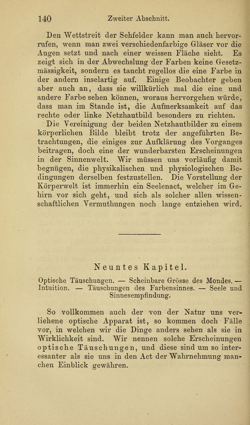 Den Wettstreit der Sehfelder kann man auch hervor- rufen, wenn man zwei verschiedenfarbige Gläser vor die Augen setzt und nach einer weissen Fläche sieht. Es zeigt sich in der Abwechslung der Farben keine Gesetz- mässigkeit, sondern es taucht regellos die eine Farbe in der andern inselartig auf. Einige Beobachter geben aber auch an, dass sie willkürlich mal die eine und andere Farbe sehen können, woraus hervorgehen würde, dass man im Stande ist, die Aufmerksamkeit auf das rechte oder linke Netzhautbild besonders zu richten. Die Vereinigung der beiden Netzhautbilder zu einem körperlichen Bilde bleibt trotz der angeführten Be- trachtungen, die einiges zur Aufklärung des Vorganges beitragen, doch eine der wunderbarsten Erscheinungen in der Sinnenwelt. Wir müssen uns vorläufig damit begnügen, die physikalischen und physiologischen Be- dingungen derselben festzustellen. Die Vorstellung der Körperwelt ist immerhin ein Seelenact, welcher im Ge- hirn vor sich geht, und sich als solcher allen wissen- schaftlichen Vermuthungen noch lange entziehen wird. Neuntes Kapitel. Optische Täuschungen. — Scheinbare Grösse des Mondes. — Intuition. — Täuschungen des Farbensinnes. — Seele und Sinnesempfindung. So vollkommen auch der von der Natur uns ver- liehene optische Apparat ist, so kommen doch Fälle vor, in welchen wir die Dinge anders sehen als sie in Wirklichkeit sind. Wir nennen solche Erscheinungen optische Täuschungen, und diese sind um so inter- essanter als sie uns in den Act der Wahrnehmung man- chen Einblick gewähren.