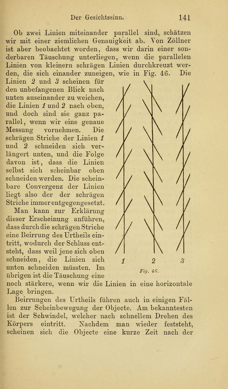 Ob zwei Linien miteinander parallel sind, schätzen wir mit einer ziemliclien Genauigkeit ab. Yon Zöllner ist aber beobachtet worden, dass wir darin einer son- derbaren Täuschung unterliegen, wenn die parallelen Linien von kleinern schrägen Linien durchkreuzt wer- den, die sich einander zuneigen, wie in Fig. 46. Die Linien 2 und 3 scheinen für den unbefangenen Blick nach unten auseinander zu weichen, die Linien 1 und 2 nach oben, und doch sind sie ganz pa- rallel, wenn wir eine genaue Messung vornehmen. Die schrägen Striche der Linien 1 und 2 schneiden sich ver- längert unten, und die Folge davon ist, dass die Linien selbst sich scheinbar oben schneiden werden. Die schein- bare Convergenz der Linien liegt also der der schrägen Striche immer entgegengesetzt. Man kann zur Erklärung dieser Erscheinung anführen, dass durch die schrägen Striche eine Beirrung des Urtheils ein- tritt, wodurch der Schluss ent- steht, dass weil jene sich oben schneiden, die Linien sich unten schneiden müssten. Im übrigen ist die Täuschung eine noch stärkere, wenn wir die Linien in eine horizontale Lage bringen. Beirrungen des Urtheils führen auch in einigen Fäl- len zur Scheinbewegung der Objecte. Am bekanntesten ist der Schwindel, welcher nach schnellem Drehen des Körpers eintritt. Nachdem man wieder feststeht, scheinen sich die Objecte eine kurze Zeit nach der