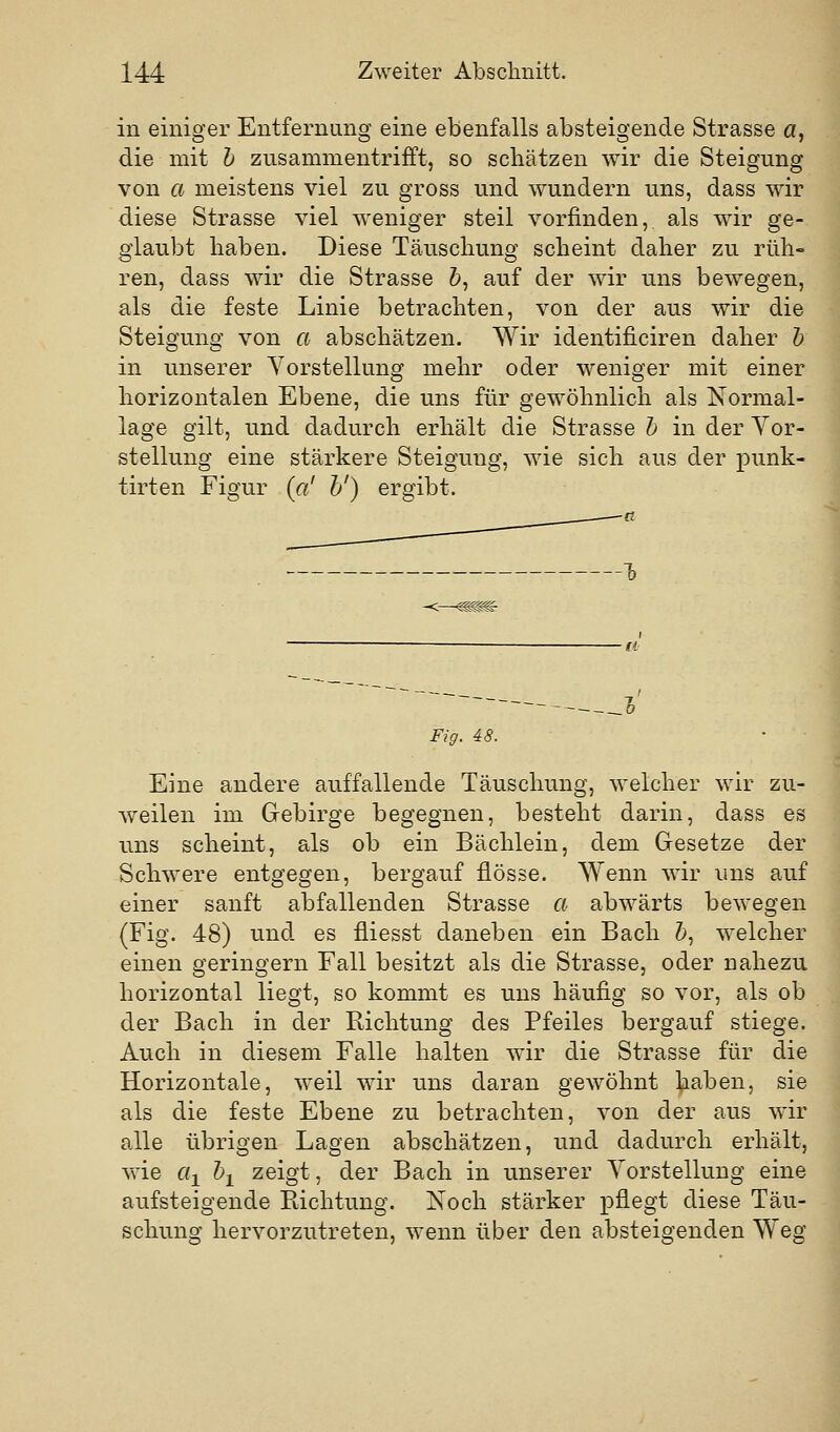 in einiger Entfernang eine ebenfalls absteigende Strasse a, die mit h zusammentrifft, so schätzen wir die Steigung von a meistens viel zu gross und wundern uns, dass wir diese Strasse viel weniger steil vorfinden, als wir ge- glaubt haben. Diese Täuschung scheint daher zu ruh« ren, dass wir die Strasse 5, auf der wir uns bewegen, als die feste Linie betrachten, von der aus wir die Steigung von a abschätzen. Wir identificiren daher h in unserer Vorstellung mehr oder weniger mit einer horizontalen Ebene, die uns für gewöhnlich als Normal- lage gilt, und dadurch erhält die Strasse h in der Vor- stellung eine stärkere Steigung, wie sich aus der punk- tirten Figur («' h') ergibt. -<—^^ Fig. 48. Eine andere auffallende Täuschung, welcher wir zu- weilen im Gebirge begegnen, besteht darin, dass es uns scheint, als ob ein Bächlein, dem Gesetze der Schwere entgegen, bergauf flösse. Wenn wir uns auf einer sanft abfallenden Strasse a abwärts bewegen (Fig. 48) und es fliesst daneben ein Bach 5, welcher einen geringern Fall besitzt als die Strasse, oder nahezu horizontal liegt, so kommt es uns häufig so vor, als ob der Bach in der Richtung des Pfeiles bergauf stiege. Auch in diesem Falle halten w^ir die Strasse für die Horizontale, weil wir uns daran gewöhnt haben, sie als die feste Ebene zu betrachten, von der aus wir alle übrigen Lagen abschätzen, und dadurch erhält, wie eil ^1 2®igt, der Bach in unserer Vorstellung eine aufsteigende Richtung. Noch stärker pflegt diese Täu- schung hervorzutreten, wenn über den absteigenden Weg