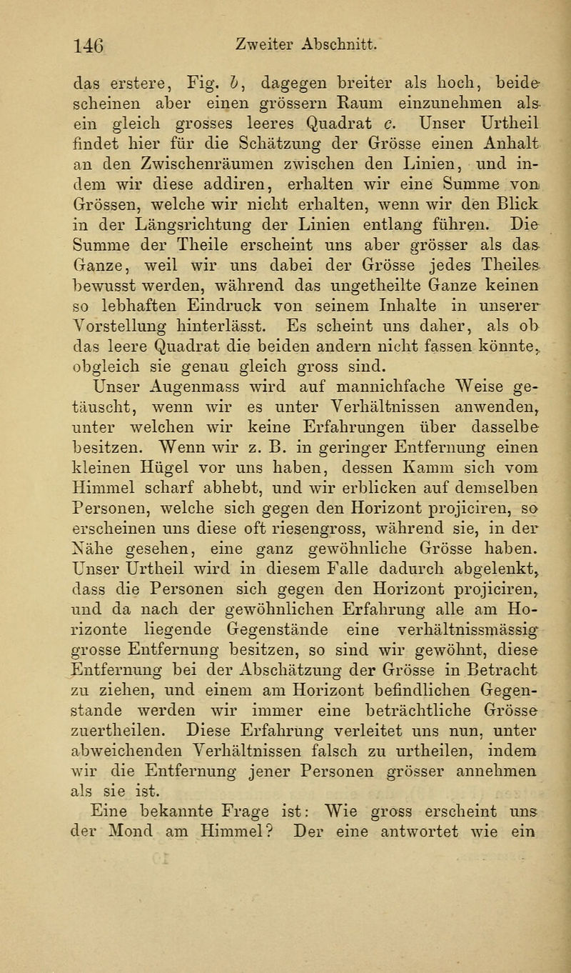 das erstere, Fig, &, dagegen breiter als liocli, beide scheinen aber einen grössern Raum einzunehmen ais- ein gleich grosses leeres Quadrat c. Unser ürtheil findet hier für die Schätzung der Grösse einen Anhalt an den Zwischenräumen zwischen den Linien, und in- dem wir diese addiren, erhalten wir eine Summe von Grössen, welche wir nicht erhalten, wenn wir den Blick in der Längsrichtung der Linien entlang führen. Die Summe der Theile erscheint uns aber grösser als da& Ganze, weil wir uns dabei der Grösse jedes Theiles- bewusst werden, während das ungetheilte Ganze keinen so lebhaften Eindruck von seinem Inhalte in unserer Vorstellung hinterlässt. Es scheint uns daher, als ob das leere Quadrat die beiden andern nicht fassen könnte, obgleich sie genau gleich gross sind. Unser Augenmass wird auf mannichfache Weise ge- täuscht, wenn wir es unter Verhältnissen anwenden, unter welchen wir keine Erfahrungen über dasselbe besitzen. Wenn wir z. B. in geringer Entfernung einen kleinen Hügel vor uns haben, dessen Kamm sich vom Himmel scharf abhebt, und wir erblicken auf demselben Personen, welche sich gegen den Horizont projiciren, so erscheinen uns diese oft riesengross, während sie, in der Nähe gesehen, eine ganz gewöhnliche Grösse haben. Unser Urtheil wird in diesem Falle dadurch abgelenkt, dass die Personen sich gegen den Horizont projiciren, und da nach der gewöhnlichen Erfahrung alle am Ho- rizonte liegende Gegenstände eine verhältnissmässig grosse Entfernung besitzen, so sind wir gewöhnt, diese Entfernung bei der Abschätzung der Grösse in Betracht zu ziehen, und einem am Horizont befindlichen Gegen- stande werden wir immer eine beträchtliche Grösse zuertheilen. Diese Erfahrung verleitet uns nun, unter abweichenden Verhältnissen falsch zu urtheilen, indem wir die Entfernung jener Personen grösser annehmen als sie ist. Eine bekannte Frage ist: Wie gross erscheint uns der Mond am Himmel? Der eine antwortet wie ein