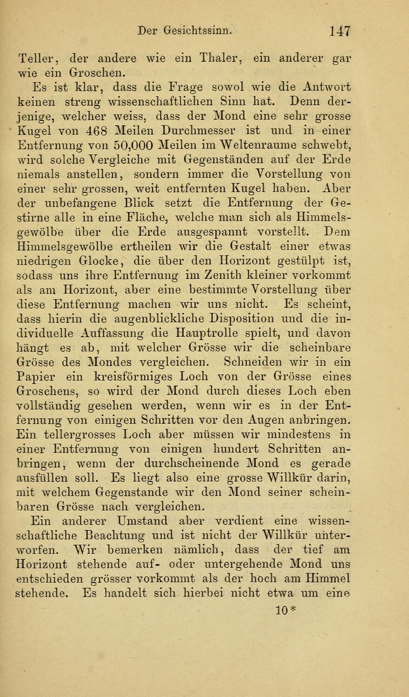 Teller, der andere wie ein Thaler, ein anderer gar wie ein Groschen. Es ist klar, dass die Frage sowol wie die Antwort keinen streng wissenschaftlichen Sinn hat. Denn der- jenige, welcher weiss, dass der Mond eine sehr grosse Kugel von 468 Meilen Durchmesser ist und in einer Entfernung von 50,000 Meilen im Weltenraume schwebt, wird solche Vergleiche mit Gegenständen auf der Erde niemals anstellen, sondern immer die Vorstellung von einer sehr grossen, weit entfernten Kugel haben. Aber der unbefangene Blick setzt die Entfernung der Ge- stirne alle in eine Fläche, welche man sich als Himmels- gewölbe über die Erde ausgespannt vorstellt. Dem Himmelsgewölbe ertheilen wir die Gestalt einer etwas niedrigen Glocke, die über den Horizont gestülpt ist, sodass uns ihre Entfernung im Zenith kleiner vorkommt als am Horizont, aber eine bestimmte Vorstellung über diese Entfernung machen wir uns nicht. Es scheint, dass hierin die augenblickliche Disposition und die in- dividuelle Auffassung die Hauptrolle spielt, und davon hängt es ab, mit welcher Grösse wir die scheinbare Grösse des Mondes vergleichen. Schneiden wir in ein Papier ein kreisförmiges Loch von der Grösse eines Groschens, so wird der Mond durch dieses Loch eben vollständig gesehen werden, wenn wir es in der Ent- fernung von einigen Schritten vor den Augen anbringen. Ein tellergrosses Loch aber müssen wir mindestens in einer Entfernung von einigen hundert Schritten an- bringen, wenn der durchscheinende Mond es gerade ausfüllen soll. Es liegt also eine grosse Willkür darin, mit welchem Gegenstande wir den Mond seiner schein- baren Grösse nach vergleichen. Ein anderer Umstand aber verdient eine wissen- schaftliche Beachtung und ist nicht der Willkür unter- worfen. Wir bemerken nämlich, dass der tief am Horizont stehende auf- oder untergehende Mond uns entschieden grösser vorkommt als der hoch am Himmel stehende. Es handelt sich hierbei nicht etwa um eine 10*