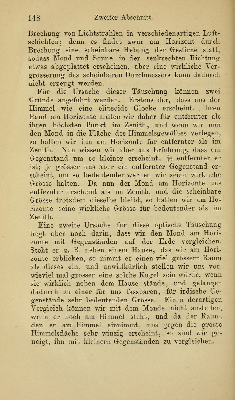 Brechung von Lichtstrahlen in verschiedenartigen Luft- schicht'en; denn es findet zwar am Horizont durch Brechung eine scheinbare Hebung der Gestirne statt, sodass Mond und Sonne in der senkrechten Richtung etwas abgeplattet erscheinen, aber eine wirkliche Yer- grösserung des scheinbaren Durchmessers kann dadurch nicht erzeugt werden. Für die Ursache dieser Täuschung können zwei Gründe angeführt werden. Erstens der, dass uns der Himmel wie eine elipsoide Glocke erscheint. Ihren Rand am Horizonte halten wir daher für entfernter als ihren höchsten Punkt im Zenith, und wenn wir nun den Mond in die Fläche des Himmelsgewölbes verlegen, so halten wir ihn am Horizonte für entfernter als im Zenith. Nun wissen wir aber aus Erfahrung, dass ein Gegenstand um so kleiner erscheint, je entfernter er ist; je grösser uns aber ein entfernter Gegenstand er- scheint, um so bedeutender werden wir seine wirkliche Grösse halten. Da nun der Mond am Horizonte uns entfernter erscheint als im Zenith, und die scheinbare Grösse trotzdem dieselbe bleibt, so halten wir am Ho- rizonte seine wirkliche Grösse für bedeutender als im Zenith. Eine zweite Ursache für diese optische Täuschung liegt aber noch darin, dass wir den Mond am Hori- zonte mit Gegenständen auf der Erde vergleichen. Steht er z. B. neben einem Hause, das wir am Hori- zonte erblicken, so nimmt er einen viel grössern Raum als dieses ein, und unwillkürlich stellen wdr uns vor, wieviel mal grösser eine solche Kugel sein würde, wenn sie wirklich neben dem Hause stände, und gelangen dadurch zu einer für uns fassbaren, für irdische Ge- genstände sehr bedeutenden Grösse. Einen derartigen Vergleich können wir mit dem Monde nicht anstellen, wenn er hoch am Himmel steht, und da der Raum, den er am Himmel einnimmt, uns gegen die grosse Himmelsfläche sehr winzig erscheint, so sind wir ge- neigt, ihn mit kleinern Gegenständen zu vergleichen.