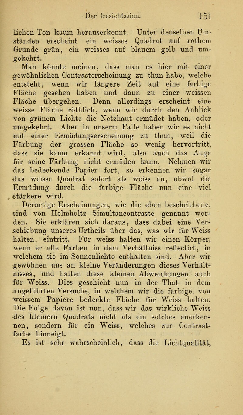 iiclien Ton kaum heraus erkennt. Unter denselben Um- ständen erscheint ein weisses Quadrat auf rothem Orunde grün, ein weisses auf blauem gelb und um- -gekehrt. Man könnte meinen, dass man es hier mit einer gewöhnlichen Contrasterscheinung zu thun habe, welche •entsteht, wenn wir längere Zeit auf eine farbige Fläche gesehen haben und dann zu einer weissen Fläche übergehen. Denn allerdings erscheint eine weisse Fläche röthlich, wenn wir durch den Anblick von grünem Lichte die Netzhaut ermüdet haben, oder ximgekehrt. Aber in unserm Falle haben wir es nicht mit einer Ermüdungserscheinung zu thun, weil die Färbung der grossen Fläche so wenig hervortritt, ■dass sie kaum erkannt wird, also auch das Auge für seine Färbung nicht ermüden kann. Nehmen wir das bedeckende Papier fort, so erkennen wir sogar ■das weisse Quadrat sofort als weiss an, obwol die Ermüdung durch die farbige Fläche nun eine viel ^ «tärkere wird. Derartige Erscheinungen, wie die eben beschriebene, «ind von Helmholtz Simultancontraste genannt wor- den. Sie erklären sich daraus, dass dabei eine Yer- jschiebung unseres Urtheils über das, was wir für Weiss halten, eintritt. Für weiss halten wir einen Körper, wenn er alle Farben in dem Yerhältniss reflectirt, in welchem sie im Sonnenlichte enthalten sind. Aber wir gewöhnen uns an kleine Veränderungen dieses Yerhält- nisses, und halten diese kleinen Abweichungen auch für Weiss. Dies geschieht nun in der That in dem angeführten Versuche, in welchem wir die farbige, von weissem Papiere bedeckte Fläche für Weiss halten. Die Folge davon ist nun, dass wir das wirkliche Weiss •des kleinern Quadrats nicht als ein solches anerken- nen, sondern für ein Weiss, welches zur Contrast- farbe hinneigt. Es ist sehr wahrscheinlich, dass die Lichtqualität,