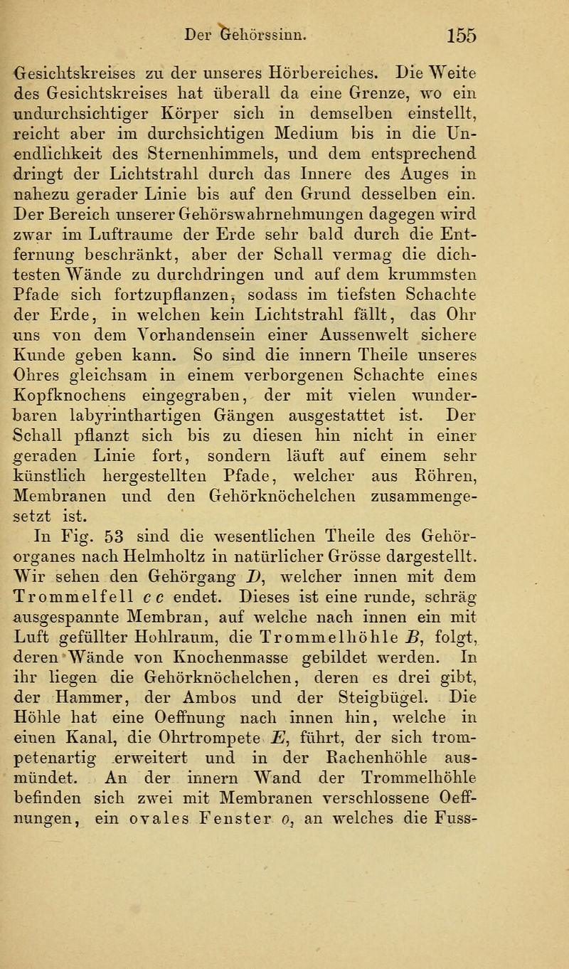 Gesichtskreises zu der unseres Hörbereiches. Die Weite des Gesichtskreises hat überall da eine Grenze, wo ein undurchsichtiger Körper sich in demselben einstellt, reicht aber im durchsichtigen Medium bis in die Un- endlichkeit des Sternenhimmels, und dem entsprechend dringt der Lichtstrahl durch das Innere des Auges in nahezu gerader Linie bis auf den Grund desselben ein. Der Bereich unserer Gehörswahrnehmungen dagegen wird zwar im Lufträume der Erde sehr bald durch die Ent- fernung beschränkt, aber der Schall vermag die dich- testen Wände zu durchdringen und auf dem krummsten Pfade sich fortzupflanzen, sodass im tiefsten Schachte der Erde, in welchen kein Lichtstrahl fällt, das Ohr uns von dem Vorhandensein einer Aussenwelt sichere Kunde geben kann. So sind die innern Theile unseres Ohres gleichsam in einem verborgenen Schachte eines Kopfknochens eingegraben, der mit vielen wunder- baren labyrinthartigen Gängen ausgestattet ist. Der Schall pflanzt sich bis zu diesen hin nicht in einer geraden Linie fort, sondern läuft auf einem sehr künstlich hergestellten Pfade, welcher aus Röhren, Membranen und den Gehörknöchelchen zusammenge- setzt ist. In Fig. 53 sind die wesentlichen Theile des Gehör- organes nach Helmholtz in natürlicher Grösse dargestellt. Wir sehen den Gehörgang D, welcher innen mit dem Trommelfell cc endet. Dieses ist eine runde, schräg ausgespannte Membran, auf welche nach innen ein mit Luft gefüllter Hohlraum, die Trommelhöhle J5, folgt, deren Wände von Knochenmasse gebildet werden. In ihr liegen die Gehörknöchelchen, deren es drei gibt, der Hammer, der Ambos und der Steigbügel. Die Höhle hat eine Oefi'nung nach innen hin, welche in einen Kanal, die Ohrtrompete E^ führt, der sich trom- petenartig erweitert und in der Rachenhöhle aus- mündet. An der innern Wand der Trommelhöhle befinden sich zwei mit Membranen verschlossene Oeff- nungen, ein ovales Fenster o, an welches die Fuss-