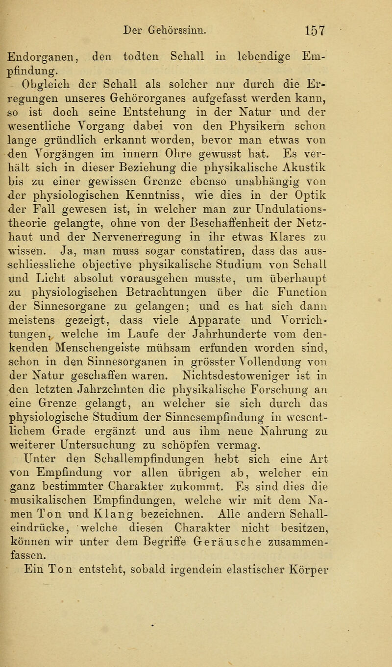 Eudorganeii, den todten Schall in lebendige Em- pfindung. Obgleich der Schall als solcher nur durch die Er- regungen unseres Gehörorganes aufgefasst werden kann, so ist doch seine Entstehung in der Natur und der wesentliche Vorgang dabei von den Physikern schon lauge gründlich erkannt worden, bevor man etwas von den Vorgängen im Innern Ohre gewusst hat. Es ver- hält sich in dieser Beziehung die physikalische Akustik bis zu einer gewissen Grenze ebenso unabhängig von der physiologischen Kenntniss, wie dies in der Optik der Fall gewesen ist, in welcher man zur Undulations- theorie gelangte, ohne von der Beschaffenheit der Netz- haut und der Kervenerregung in ihr etwas Klares zu wissen. Ja, man muss sogar constatiren, dass das aus- schliessliche objective physikalische Studium von Schall und Licht absolut vorausgehen musste, um überhaupt zu physiologischen Betrachtungen über die Function der Sinnesorgane zu gelangen; und es hat sich dann meistens gezeigt, dass viele Apparate und Vorrich- tungen, welche im Laufe der Jahrhunderte vom den- kenden Menschengeiste mühsam erfunden worden sind, schon in den Sinnesorganen in grösster Vollendung von der Natur geschaffen waren. Nichtsdestoweniger ist in den letzten Jahrzehnten die physikalische Forschung an eine Grenze gelangt, an welcher sie sich durch das physiologische Studium der Sinnesempfindung in wesent- lichem Grade ergänzt und aus ihm neue Nahrung zu weiterer Untersuchung zu schöpfen vermag. Unter den Schallempfindungen hebt sich eine Art von Empfindung vor allen übrigen ab, welcher ein ganz bestimmter Charakter zukommt. Es sind dies die musikalischen Empfindungen, welche wir mit dem Na- men Ton und Klang bezeichnen. Alle andern Schall- eindrücke, welche diesen Charakter nicht besitzen, können wir unter dem Begriffe Geräusche zusammen- fassen. Ein Ton entsteht, sobald irgendein elastischer Körper