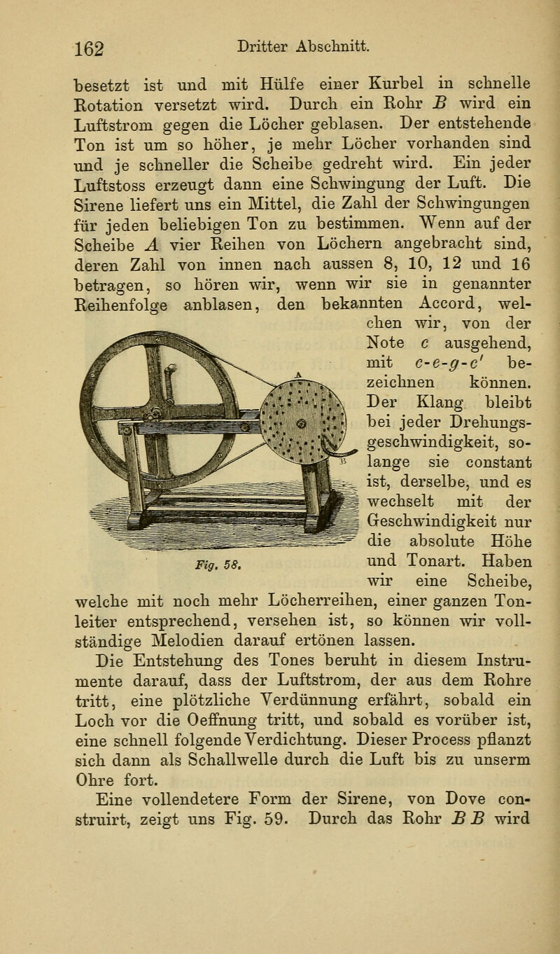 besetzt ist und mit Hülfe einer Kurbel in sclinelle Rotation versetzt wird. Durch ein Rohr B wird ein Luftstrom gegen die Löcher geblasen. Der entstehende Ton ist um so höher, je mehr Löcher vorhanden sind und je schneller die Scheibe gedreht wird. Ein jeder Luftstoss erzeugt dann eine Schwingung der Luft. Die Sirene liefert uns ein Mittel, die Zahl der Schwingungen für jeden beliebigen Ton zu bestimmen. Wenn auf der Scheibe A vier Reihen von Löchern angebracht sind, deren Zahl von innen nach aussen 8, 10, 12 und 16 betragen, so hören wir, wenn wir sie in genannter Reihenfolge anblasen, den bekannten Accord, wel- chen wir, von der Note c ausgehend, mit c-e-g-c' be- zeichnen können. Der Klang bleibt bei jeder Drehungs- geschwindigkeit, so- lange sie constant ^5^ ist, derselbe, und es wechselt mit der Greschwindigkeit nur die absolute Höhe Fig. 58. Tind Tonart. Haben wir eine Scheibe, welche mit noch mehr Löcherreihen, einer ganzen Ton- leiter entsprechend, versehen ist, so können wir voll- ständige Melodien darauf ertönen lassen. Die Entstehung des Tones beruht in diesem Instru- mente darauf, dass der Luftstrom, der aus dem Rohre tritt, eine plötzliche Verdünnung erfährt, sobald ein Loch vor die Oeffnung tritt, und sobald es vorüber ist, eine schnell folgende Verdichtung. Dieser Process pflanzt sich dann als Schallwelle durch die Luft bis zu unserm Ohre fort. Eine vollendetere Form der Sirene, von Dove con- struirt, zeigt uns Fig. 59. Durch das Rohr B B wird