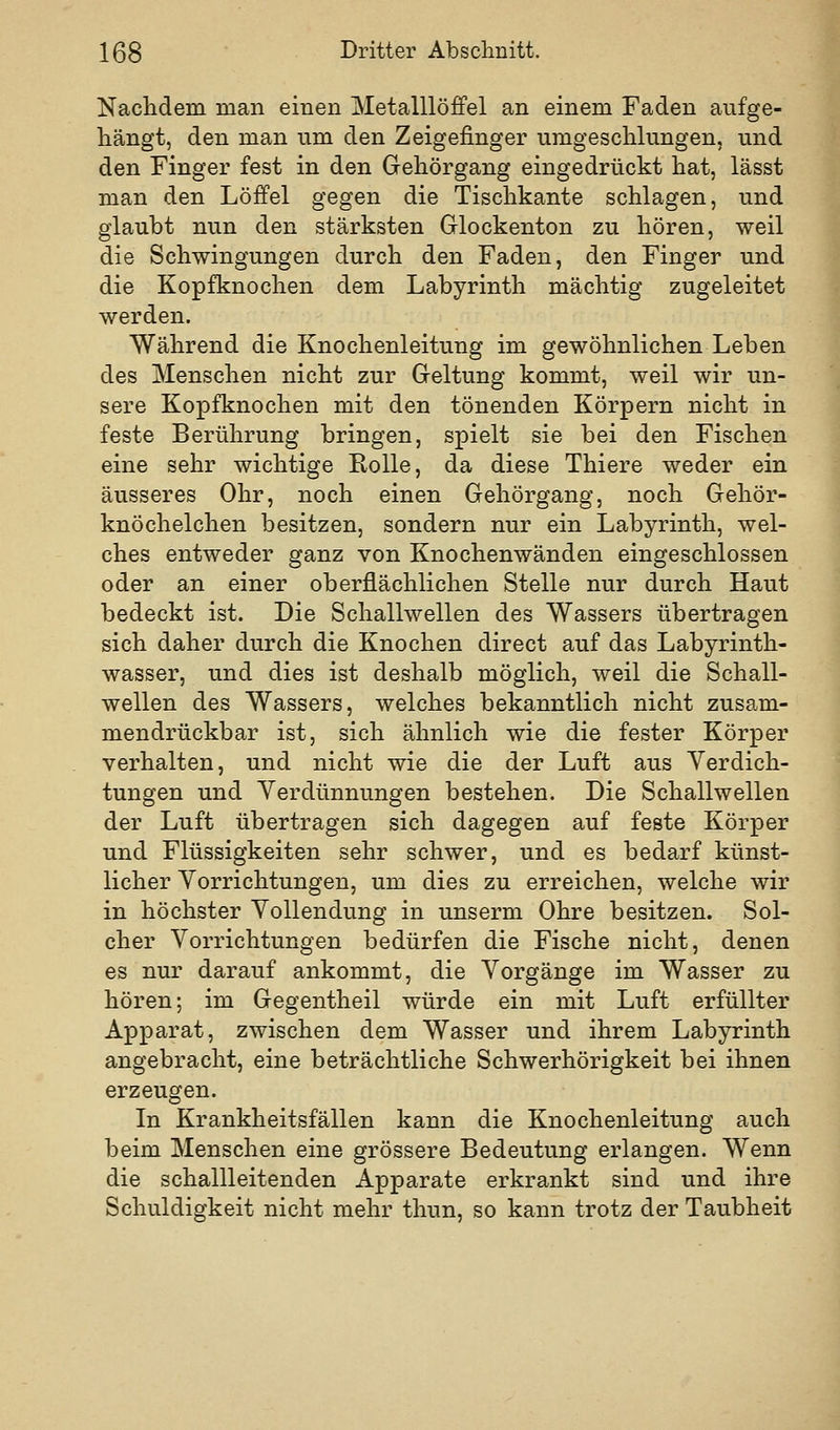 Nachdem man einen Metalllöffel an einem Faden aufge- hängt, den man um den Zeigefinger umgeschlungen, und den Finger fest in den Gehörgang eingedrückt hat, lässt man den Löffel gegen die Tischkante schlagen, und glaubt nun den stärksten Glockenton zu hören, weil die Schwingungen durch den Faden, den Finger und die Kopfknochen dem Labyrinth mächtig zugeleitet werden. Während die Knochenleitung im gewöhnlichen Leben des Menschen nicht zur Geltung kommt, weil wir un- sere Kopfknochen mit den tönenden Körpern nicht in feste Berührung bringen, spielt sie bei den Fischen eine sehr wichtige Eolle, da diese Thiere weder ein äusseres Ohr, noch einen Gehörgang, noch Gehör- knöchelchen besitzen, sondern nur ein Labyrinth, wel- ches entweder ganz von Knochenwänden eingeschlossen oder an einer oberflächlichen Stelle nur durch Haut bedeckt ist. Die Schallwellen des Wassers übertragen sich daher durch die Knochen direct auf das Labyrinth- wasser, und dies ist deshalb möglich, weil die Schall- wellen des Wassers, welches bekanntlich nicht zusam- mendrückbar ist, sich ähnlich wie die fester Körper verhalten, und nicht wie die der Luft aus Verdich- tungen und Verdünnungen bestehen. Die Schallwellen der Luft übertragen sich dagegen auf feste Körper und Flüssigkeiten sehr schwer, und es bedarf künst- licher Vorrichtungen, um dies zu erreichen, welche wir in höchster Vollendung in unserm Ohre besitzen. Sol- cher Vorrichtungen bedürfen die Fische nicht, denen es nur darauf ankommt, die Vorgänge im Wasser zu hören; im Gegentheil würde ein mit Luft erfüllter Apparat, zwischen dem Wasser und ihrem Labyrinth angebracht, eine beträchtliche Schwerhörigkeit bei ihnen erzeugen. In Krankheitsfällen kann die Knochenleitung auch beim Menschen eine grössere Bedeutung erlangen. Wenn die schallleitenden Apparate erkrankt sind und ihre Schuldigkeit nicht mehr thun, so kann trotz der Taubheit
