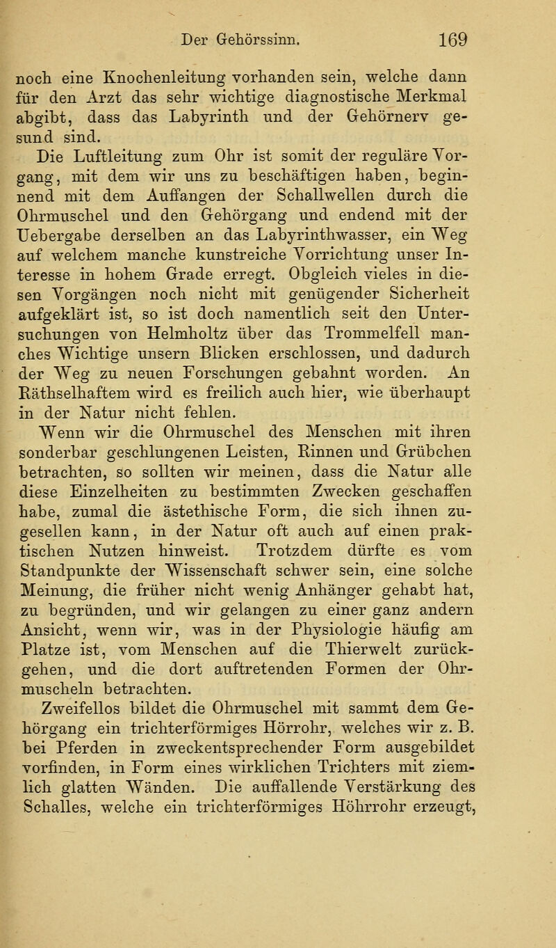 noch eine Knoclienleitung vorhanden sein, welche dann für den Arzt das sehr wichtige diagnostische Merkmal abgibt, dass das Labyrinth und der Gehörnerv ge- sund sind. Die Luftleitung zum Ohr ist somit der reguläre Vor- gang, mit dem wir uns zu beschäftigen haben, begin- nend mit dem Auffangen der Schallwellen durch die Ohrmuschel und den Gehörgang und endend mit der Uebergabe derselben an das Labyrinthwasser, ein Weg auf welchem manche kunstreiche Vorrichtung unser In- teresse in hohem Grade erregt. Obgleich vieles in die- sen Vorgängen noch nicht mit genügender Sicherheit aufgeklärt ist, so ist doch namentlich seit den Unter- suchungen von Helmholtz über das Trommelfell man- ches Wichtige unsern Blicken erschlossen, und dadurch der Weg zu neuen Forschungen gebahnt worden. An Räthselhaftem wird es freilich auch hier, wie überhaupt in der Natur nicht fehlen. Wenn wir die Ohrmuschel des Menschen mit ihren sonderbar geschlungenen Leisten, Rinnen und Grübchen betrachten, so sollten wir meinen, dass die Natur alle diese Einzelheiten zu bestimmten Zwecken geschaffen habe, zumal die ästethische Form, die sich ihnen zu- gesellen kann, in der Natur oft auch auf einen prak- tischen Nutzen hinweist. Trotzdem dürfte es vom Standpunkte der Wissenschaft schwer sein, eine solche Meinung, die früher nicht wenig Anhänger gehabt hat, zu begründen, und wir gelangen zu einer ganz andern Ansicht, wenn wir, was in der Physiologie häufig am Platze ist, vom Menschen auf die Thierwelt zurück- gehen, und die dort auftretenden Formen der Ohr- muscheln betrachten. Zweifellos bildet die Ohrmuschel mit sammt dem Ge- hörgang ein trichterförmiges Hörrohr, welches wir z. B. bei Pferden in zweckentsprechender Form ausgebildet vorfinden, in Form eines wirklichen Trichters mit ziem- lich glatten Wänden. Die auffallende Verstärkung des Schalles, welche ein trichterförmiges Höhrrohr erzeugt.