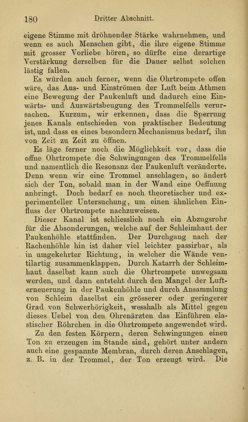 eigene Stimme mit dröhnender Stärke wahrnehmen, und wenn es auch Menschen gibt, die ihre eigene Stimme mit grosser Vorliebe hören, so dürfte eine derartige Verstärkung derselben für die Dauer selbst solchen lästig fallen. Es würden auch ferner, wenn die Ohrtrompete offen wäre, das Aus- und Einströmen der Luft beim Athmen eine Bewegung der Paukenluft und dadurch eine Ein- wärts- und Auswärtsbeugung des Trommelfells verur- sachen. Kurzum, wir erkennen, dass die Sperrung jenes Kanals entschieden von praktischer Bedeutung ist, und dass es eines besondern Mechanismus bedarf, ihn von Zeit zu Zeit zu öffnen. Es läge ferner noch die Möglichkeit vor, dass die offine Ohrtrompete die Schwingungen des Trommelfells und namentlich die Resonanz der Paukenluft veränderte. Denn wenn wir eine Trommel anschlagen, so ändert sich der Ton, sobald man in der Wand eine Oeffnung anbringt. Doch bedarf es noch theoretischer und ex- perimenteller Untersuchung, um einen ähnlichen Ein- fluss der Ohrtrompete nachzuweisen. Dieser Kanal ist schliesslich noch ein Abzugsrohr für die Absonderungen, welche auf der Schleimhaut der Paukenhöhle stattfinden. Der Durchgang nach der Rachenhöhle hin ist daher viel leichter passirbar, als in umgekehrter Richtung, in welcher die Wände ven- tilartig zusammenklappen. Durch Katarrh der Schleim- haut daselbst kann auch die Ohrtrompete unwegsam werden, und dann entsteht durch den Mangel der Luft- erneuerung in der Paukenhöhle und durch Ansammlung von Schleim daselbst ein grösserer oder geringerer Grad von Schwerhörigkeit, wesshalb als Mittel gegen dieses Uebel von den Ohrenärzten das Einführen ela- stischer Röhrchen in die Ohrtrompete angewendet wird. Zu den festen Körpern, deren Schwingungen einen Ton zu erzeugen im Stande sind, gehört unter andern auch eine gespannte Membran, durch deren Anschlagen, z. B. in der Trommel, der Ton erzeugt wird. Die