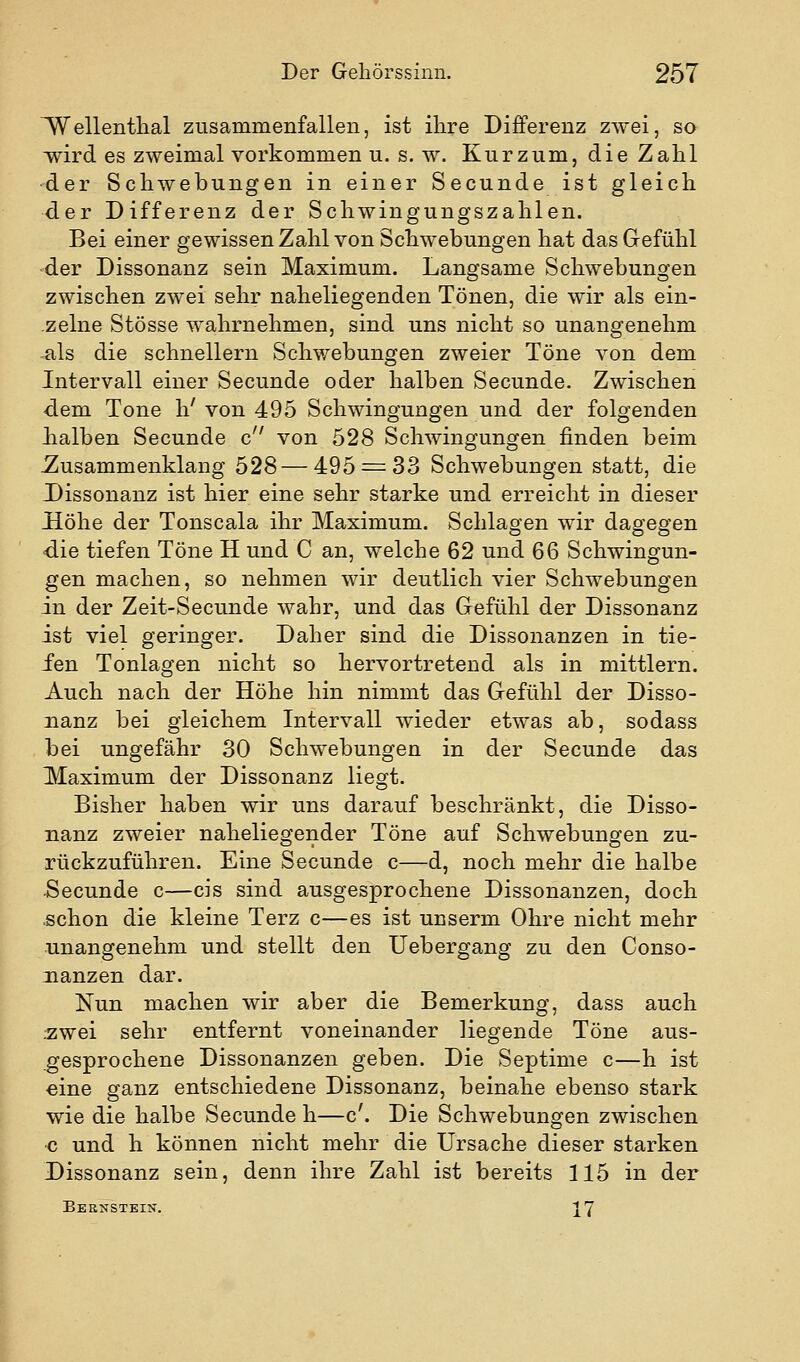 ^ellenthal zusammenfallen, ist ihre Differenz zwei, so wird es zweimal vorkommen u. s. w. Kurzum, die Zahl ■der Schwebungen in einer Secunde ist gleich der Differenz der Schwingungszahlen. Bei einer gewissen Zahl von Schwebungen hat das Grefühl ■der Dissonanz sein Maximum. Langsame Schwebungen zwischen zwei sehr naheliegenden Tönen, die wir als ein- zelne Stösse wahrnehmen, sind uns nicht so unangenehm -als die schnellern Schwebungen zweier Töne von dem Intervall einer Secunde oder halben Secunde. Zwischen -dem Tone h' von 495 Schwingungen und der folgenden lialben Secunde c von 528 Schwingungen finden beim Zusammenklang 528—495 = 33 Schwebungen statt, die J)issonanz ist hier eine sehr starke und erreicht in dieser Höhe der Tonscala ihr Maximum. Schlagen wir dagegen «die tiefen Töne H und C an, welche 62 und 66 Schwingun- gen machen, so nehmen wir deutlich vier Schwebungen in der Zeit-Secunde wahr, und das Gefühl der Dissonanz ist viel geringer. Daher sind die Dissonanzen in tie- fen Tonlagen nicht so hervortretend als in mittlem. Auch nach der Höhe hin nimmt das Gefühl der Disso- nanz bei gleichem Intervall wieder etwas ab, sodass bei ungefähr 30 Schwebungen in der Secunde das Maximum der Dissonanz liegt. Bisher haben wir uns darauf beschränkt, die Disso- nanz zweier naheliegender Töne auf Schwebungen zu- rückzuführen. Eine Secunde c—d, noch mehr die halbe Secunde c—eis sind ausgesprochene Dissonanzen, doch .schon die kleine Terz c—es ist unserm Ohre nicht mehr unangenehm und stellt den Uebergang zu den Conso- nanzen dar. Nun machen wir aber die Bemerkung, dass auch :zwei sehr entfernt voneinander liegende Töne aus- gesprochene Dissonanzen geben. Die Septime c—h ist eine ganz entschiedene Dissonanz, beinahe ebenso stark wie die halbe Secunde h—c'. Die Schwebungen zwischen •c und h können nicht mehr die Ursache dieser starken Dissonanz sein, denn ihre Zahl ist bereits 115 in der Bernstein. 27