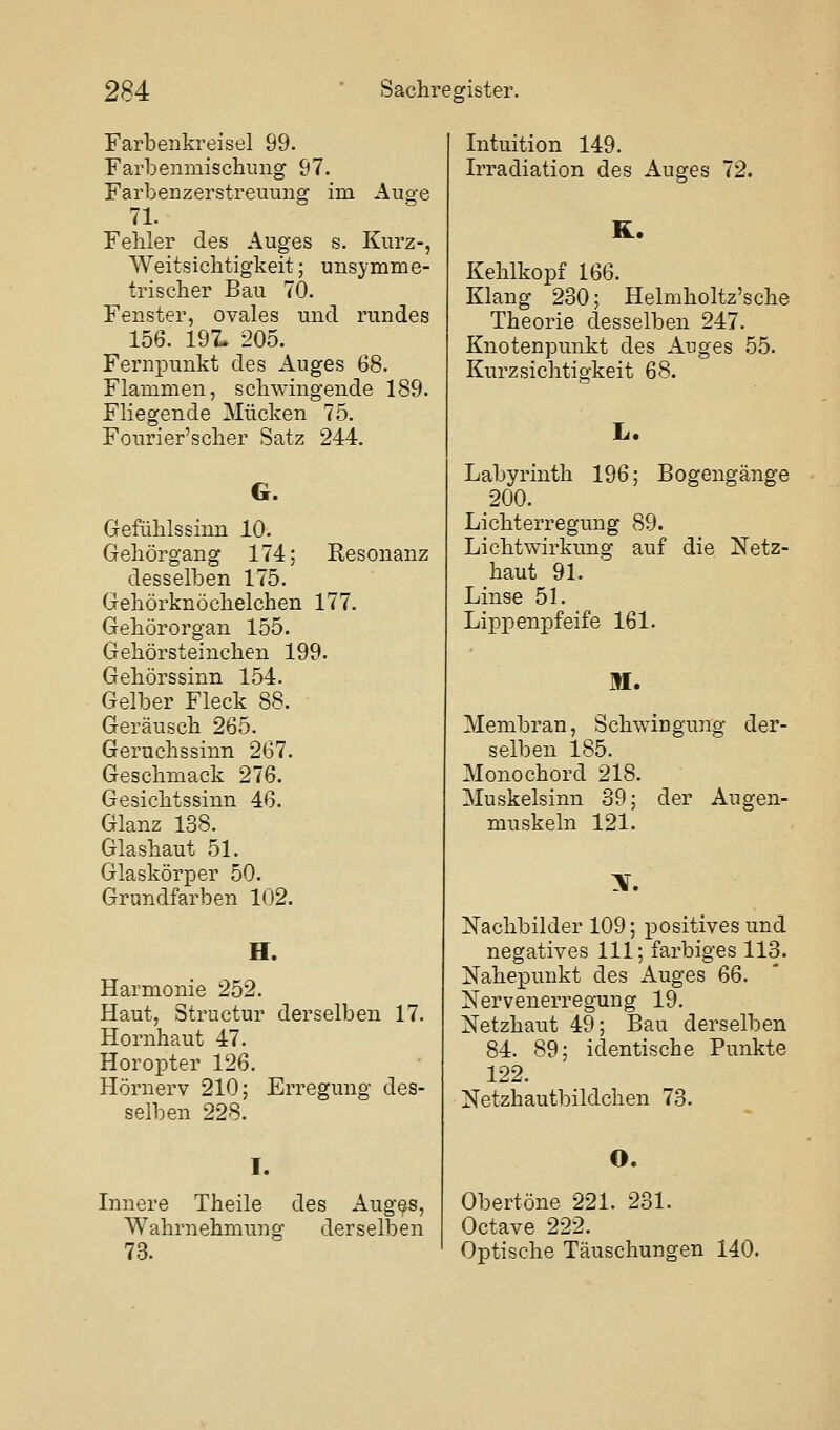 Farbenkreisel 99. Farbenmischiiiig 97. Farbenzerstreuung im Auge 71. Fehler des Auges s. Kurz-, Weitsichtigkeit; unsymme- trischer Bau 70. Fenster, ovales und rundes 156. 191. 205. Fernpunkt des Auges 68. Flammen, schwingende 189. Fliegende Mücken 75. Fourier'scher Satz 244. G. Gefühlssinn 10. Gehörgang 174; Resonanz desselben 175. Gehörknöchelchen 177. Gehörorgan 155. Gehörsteinchen 199. Gehörssinn 154. Gelber Fleck 88. Geräusch 265. Geruchssinn 267. Geschmack 276. Gesichtssinn 46. Glanz 138. Glashaut 51. Glaskörper 50. Grundfarben 102. H. Harmonie 252. Haut, Structur derselben 17. Hornhaut 47. Horopter 126. Hörnerv 210; Erregung des- selben 228. I. Innere Theile des Aug^s, Wahrnehmung derselben 73. Intuition 149. Irradiation des Auges 72. R. Kehlkopf 166. Klang 230; Helmholtz'sche Theorie desselben 247. Knotenpunkt des Auges 55. Kurzsichtigkeit 68. L. Labyrinth 196; Bogengänge 200. Lichterregung 89. Lichtwirkung auf die Netz- haut 91. ' Linse 51. Lippenpfeife 161. M. Membran, Schwingung der- selben 185. Monochord 218. Muskelsinn 39; der Augen- muskeln 121. X. Nachbilder 109; positives und negatives 111; farbiges 113. Nahepunkt des Auges GQ. Nervenerregung 19. Netzhaut 49; Bau derselben 84. 89; identische Punkte 122. Netzhautbildchen 73. O. Obertöne 221. 231. Octave 222. Optische Täuschungen 140.