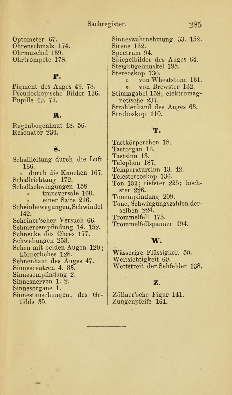 Optometer 67. Ohrenschmalz 174. Ohrmuschel 169. Ohrtrompete 178. P. Pigment des Auges 49. 78. Pseudoskopische Bilder 136. Pupille 49. 77. R. Regenbogenhaut 48. 56. Resonator 234. S. Schallleitung durch die Luft 166. » durch die Knochen 167. Schallrichtung 172. Schallschwingungen 158. » transversale 160. » einer Saite 216. Scheinbewegungen, Schwindel 142. Scheiner'scher Versuch 66. Schmerzempfindung 14. 152. Schnecke des Ohres 177. Schwebungen 253. Sehen mit beiden Augen 120; körjperliches 128. Sehnenhaut des Auges 47. Sinnescentren 4. 33. Sinnesempfindung 2. Sinnesnerven 1. 2. Sinnesorgane 1. Sinnestäuschungen, des Gre- fühls 35. Sinneswahrnehmung 33. 152. Sirene 162. Spectrum 94. Spiegelbilder des Auges 64. Steigbügelmuskel 195. Stereoskop 130. » von Wheatstone 131. » von Brewster 132. Stimmgabel 158; elektromag- netische 237. Strahlenband des Auges 63. Stroboskop 110. T. Tastkörperchen 18. Tastorgan 16. Tastsinn 13. Telephon 187. Temperatursinn 13. 42. Telestereoskop 136. Ton 157; tiefster 225; höch- ster 226. Tonempfindung 209. Töne, Schwingungszahlen der- selben 224. Trommelfell 175. Trommelfellspanner 194. W. Wässerige Flüssigkeit 50. Weitsichtigkeit 69. Wettstreit der Sehfelder 138. Z. Zöllner'sche Figur 141. Zungenpfeife 164.