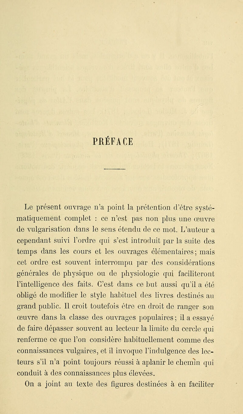 PRÉFACE Le présent ouvrage n'a jDoint la prétention d'être systé- matiquement complet : ce n'est pas non plus une œuvre de vulgarisation dans le sens étendu de ce mot. L'auteur a cependant suivi l'ordre qui s'est introduit par la suite des temps dans les cours et les ouvrages élémentaires; mais cet ordre est souvent interrompu par des considérations générales de physique ou de physiologie qui facihteront l'intelligence des faits. C'est dans ce but aussi qu'il a été obligé de modifier le style habituel des livres destinés au grand public. Il croit toutefois être en droit de ranger son œuvre dans la classe des ouvrages populaires ; il a essayé de faire dépasser souvent au lecteur la limite du cercle qui renferme ce que l'on considère habituellement comme des connaissances vulgaires, et il invoque Findulgence des lec- teurs s'il n'a point toujours réussi à aplanir le cheniin qui conduit à des connaissances plus élevées. On a joint au texte des figures destinées à en faciliter