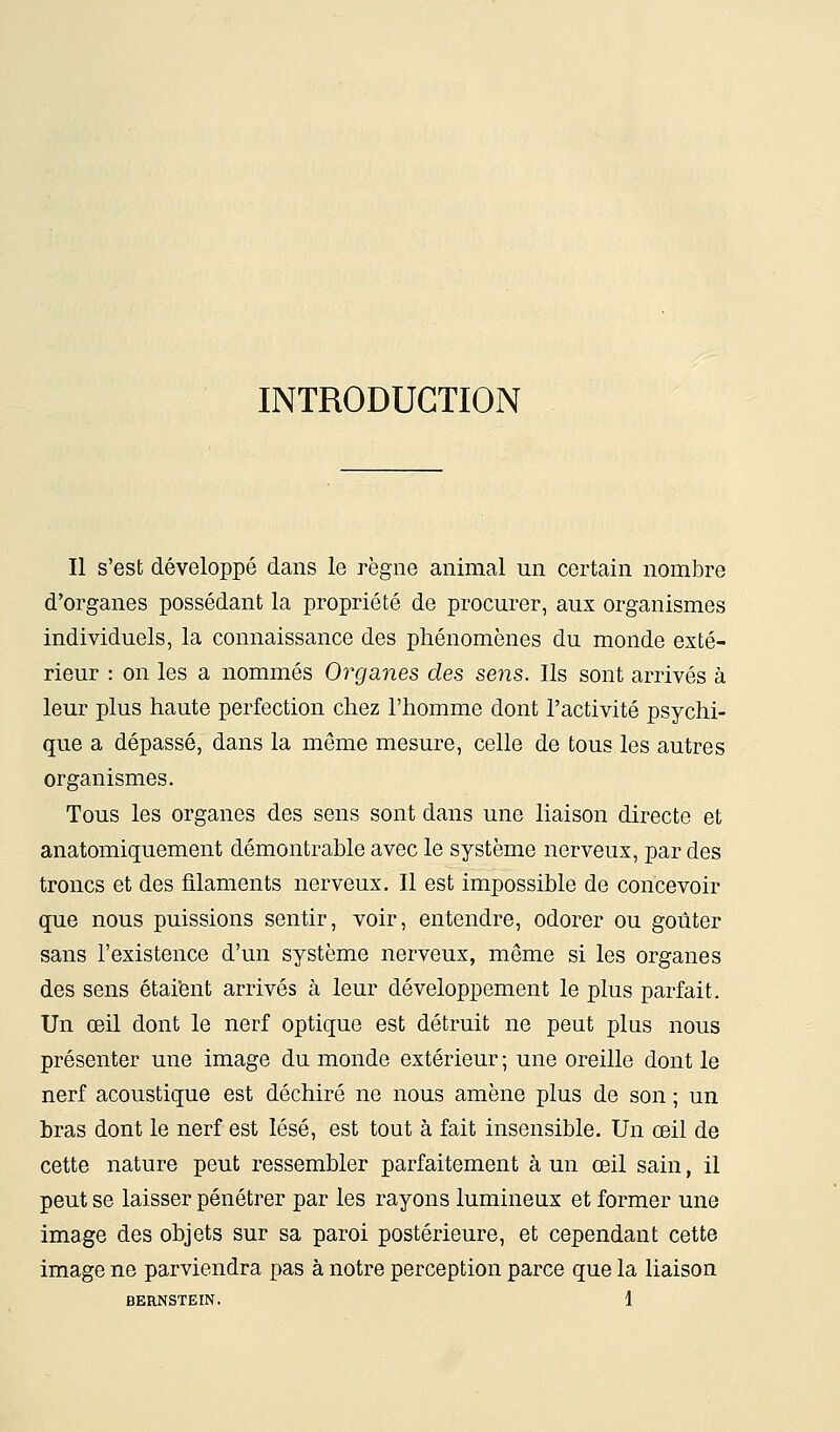 INTRODUCTION Il s'est développé dans le règne animal un certain nombre d'organes possédant la propriété de procurer, aux organismes individuels, la connaissance des phénomènes du monde exté- rieur : on les a nommés Organes des sens. Ils sont arrivés à leur plus haute perfection chez l'homme dont l'activité psychi- que a dépassé, dans la même mesure, celle de tous les autres organismes. Tous les organes des sens sont dans une liaison directe et anatomiquement démontrable avec le système nerveux, par des troncs et des filaments nerveux. Il est impossible de concevoir que nous puissions sentir, voir, entendre, odorer ou goûter sans l'existence d'un système nerveux, même si les organes des sens étaient arrivés à leur développement le plus parfait. Un œil dont le nerf optique est détruit ne peut plus nous présenter une image du monde extérieur ; une oreille dont le nerf acoustique est déchiré ne nous amène plus de son ; un bras dont le nerf est lésé, est tout à fait insensible. Un œil de cette nature peut ressembler parfaitement à un œil sain, il peut se laisser pénétrer par les rayons lumineux et former une image des objets sur sa paroi postérieure, et cependant cette image ne parviendra pas à notre perception parce que la liaison