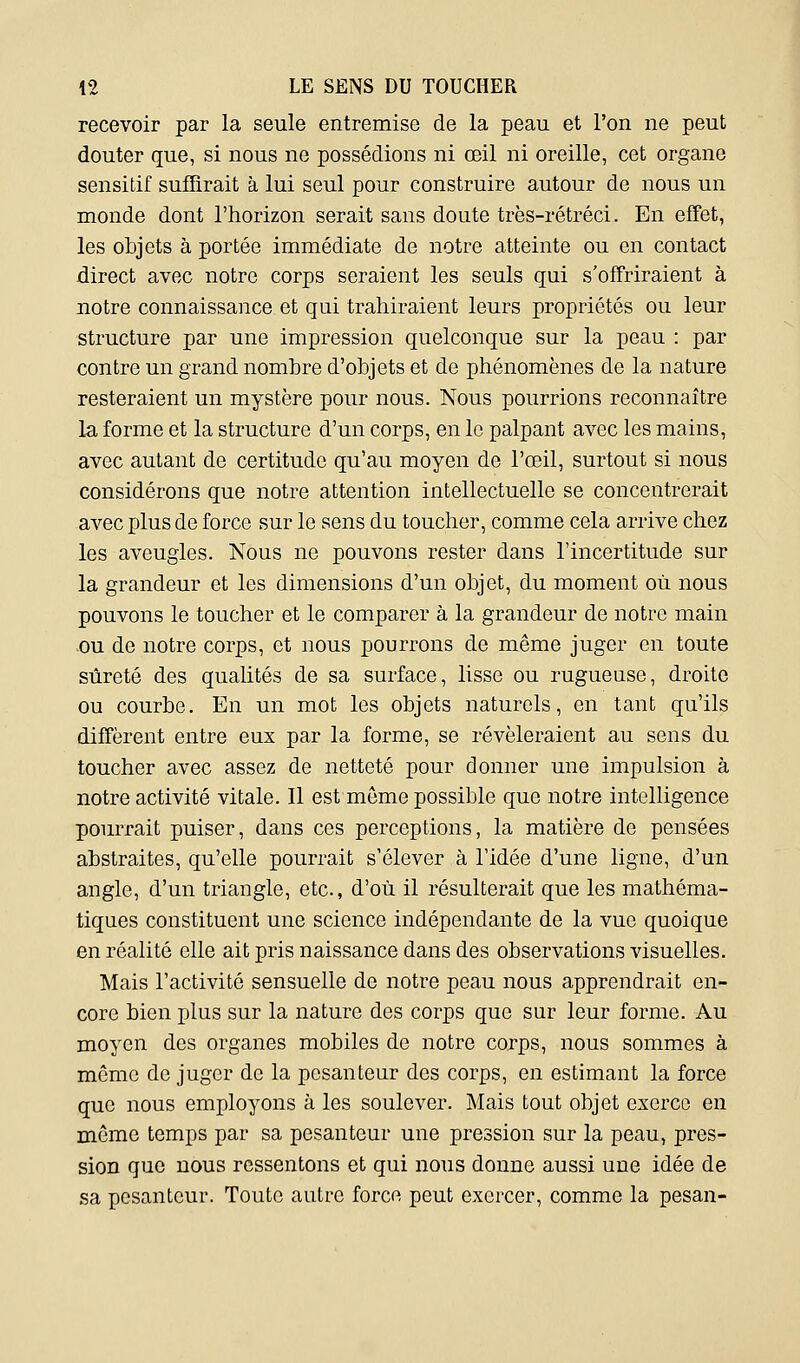 recevoir par la seule entremise de la peau et l'on ne peut douter que, si nous ne possédions ni œil ni oreille, cet organe sensitif suffirait à lui seul pour construire autour de nous un monde dont l'horizon serait sans doute très-rétréci. En effet, les objets à portée immédiate de notre atteinte ou en contact direct avec notre corps seraient les seuls qui s'offriraient à notre connaissance et qui trahiraient leurs propriétés ou leur structure par une impression quelconque sur la peau : par contre un grand nombre d'objets et de phénomènes de la nature resteraient un mystère pour nous. Nous pourrions reconnaître la forme et la structure d'un corps, en le palpant avec les mains, avec autant de certitude qu'au moyen de l'œil, surtout si nous considérons que notre attention intellectuelle se concentrerait avec plus de force sur le sens du toucher, comme cela arrive chez les aveugles. Nous ne pouvons rester dans l'incertitude sur la grandeur et les dimensions d'un objet, du moment où nous pouvons le toucher et le comparer à la grandeur de notre main ou de notre corps, et nous pourrons de même juger en toute sûreté des qualités de sa surface, lisse ou rugueuse, droite ou courbe. En un mot les objets naturels, en tant qu'ils diffèrent entre eux par la forme, se révéleraient au sens du toucher avec assez de netteté pour donner une impulsion à notre activité vitale. Il est môme possible que notre intelligence pourrait puiser, dans ces perceptions, la matière de pensées abstraites, qu'elle pourrait s'élever à l'idée d'une ligne, d'un angle, d'un triangle, etc., d'où il résulterait que les mathéma- tiques constituent une science indépendante de la vue quoique en réalité elle ait pris naissance dans des observations visuelles. Mais l'activité sensuelle de notre peau nous apprendrait en- core bien plus sur la nature des corps que sur leur forme. Au moyen des organes mobiles de notre corps, nous sommes à môme de juger de la pesanteur des corps, en estimant la force que nous employons à les soulever. Mais tout objet exerce en même temps par sa pesanteur une pression sur la peau, pres- sion que nous ressentons et qui nous donne aussi une idée de sa pesanteur. Toute autre force peut exercer, comme la pesan-