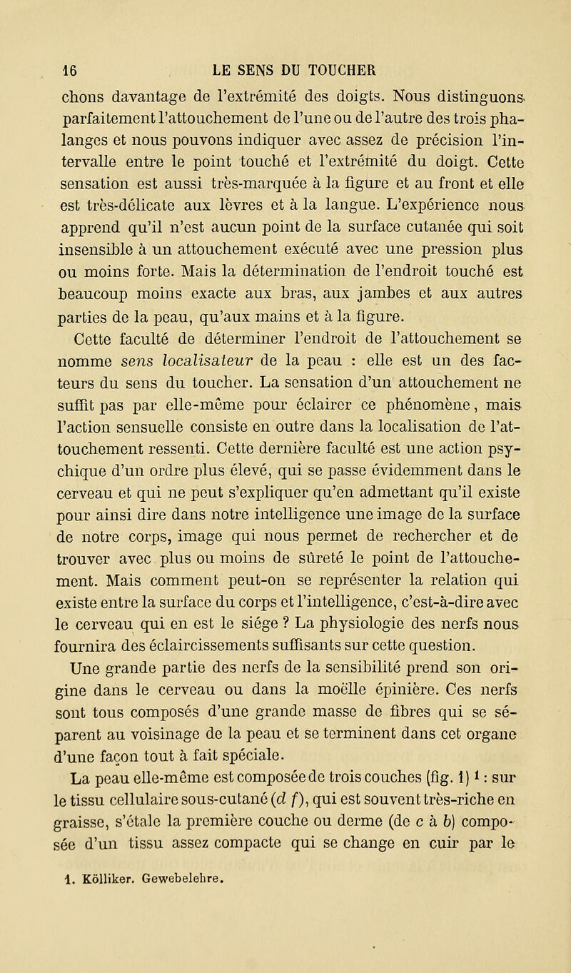 chons davantage de l'extrémité des doigts. Nous distinguons- parfaitement l'attouchement de l'une ou de l'autre des trois pha- langes et nous pouvons indiquer avec assez de précision l'in- tervalle entre le point touché et l'extréniité du doigt. Cette sensation est aussi très-marquée à la figure et au front et elle est très-délicate aux lèvres et à la langue. L'expérience nous apprend qu'il n'est aucun point de la surface cutanée qui soit insensible à un attouchement exécuté avec une pression plus ou moins forte. Mais la détermination de l'endroit touché est beaucoup moins exacte aux bras, aux jambes et aux autres parties de la peau, qu'aux mains et à la figure. Cette faculté de déterminer l'endroit de l'attouchement se nomme sens localisateur de la peau : elle est un des fac- teurs du sens du toucher. La sensation d'un attouchement ne suffit pas par elle-même pour éclairer ce phénomène, mais l'action sensuelle consiste en outre dans la localisation de l'at- touchement ressenti. Cette dernière faculté est une action psy- chique d'un ordre plus élevé, qui se passe évidemment dans le cerveau et qui ne peut s'expliquer qu'en admettant qu'il existe pour ainsi dire dans notre intelligence une image de la surface de notre corps, image qui nous permet de rechercher et de trouver avec plus ou moins de sûreté le point de l'attouche- ment. Mais comment peut-on se représenter la relation qui existe entre la surface du corps et l'intelligence, c'est-à-dire avec le cerveau qui en est le siège ? La physiologie des nerfs nous fournira des éclaircissements suffisants sur cette question. Une grande partie des nerfs de la sensibilité prend son ori- gine dans le cerveau ou dans la moelle épinière. Ces nerfs sont tous composés d'une grande masse de fibres qui se sé- parent au voisinage de la peau et se terminent dans cet organe d'une façon tout à fait spéciale. La peau elle-même est composée de trois couches (flg. 1) i : sur le tissu cellulaire sous-cutané {d f), qui est souvent très-riche en graisse, s'étale la première couche ou derme (de c hb) compo- sée d'un tissu assez compacte qui se change en cuir par le 4. Kôlliker. Gewebelehre.