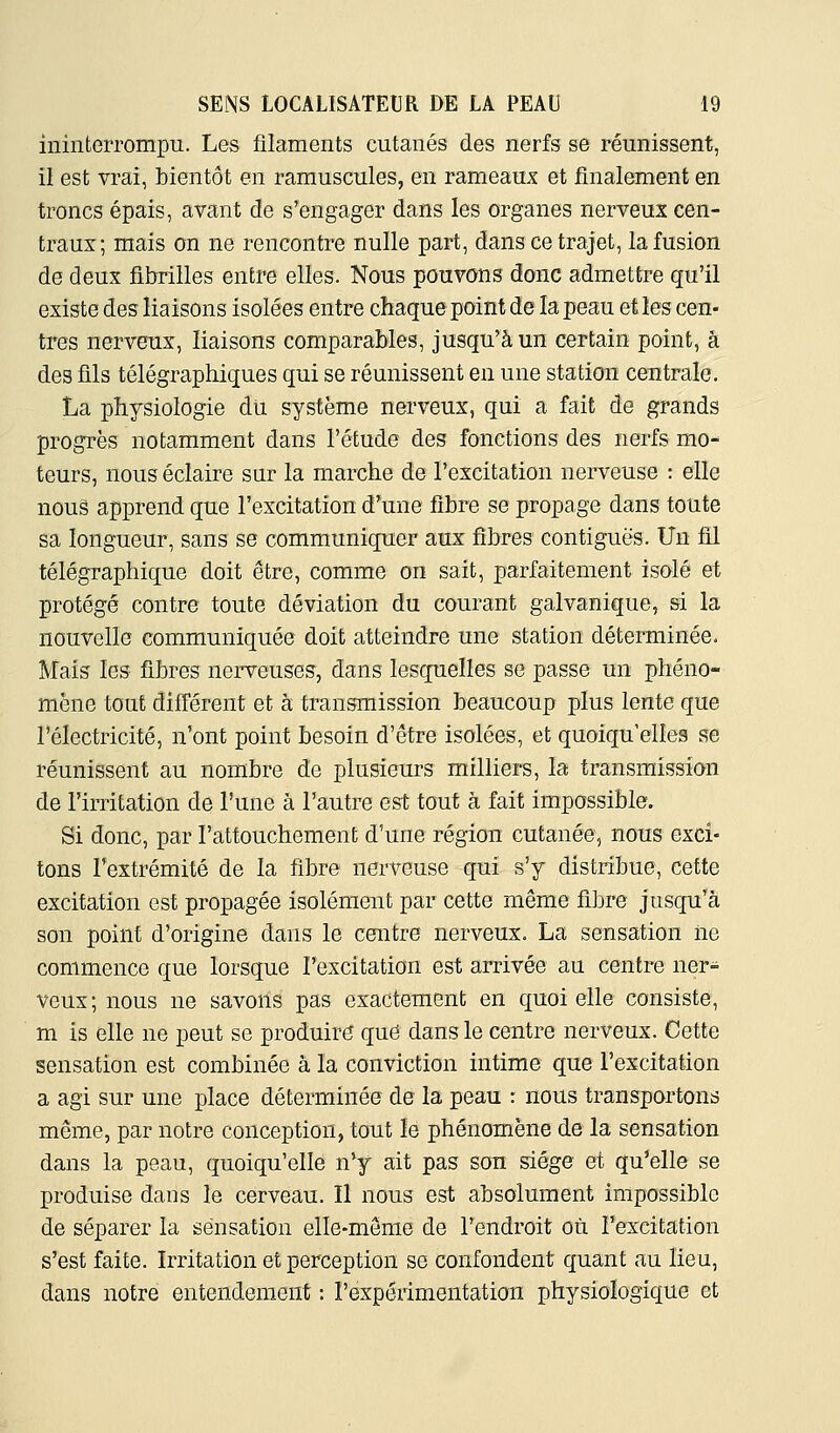 ininterrompu. Les filaments cutanés des nerfs se réunissent, il est vrai, bientôt en ramuscules, en rameaux et finalement en troncs épais, avant de s'engager dans les organes nerveux cen- traux; mais on ne rencontre nulle part, dans ce trajet, la fusion de deux fibrilles entre elles. Nous pouvons donc admettre qu'il existe des liaisons isolées entre chaque point de la peau et les cen- tres nerveux, liaisons comparables, jusqu'à un certain point, à des fils télégraphiques qui se réunissent en une station centrale. La physiologie dû système nerveux, qui a fait de grands progrès notamment dans l'étude des fonctions des nerfs mo-^ teurs, nous éclaire sur la marche de l'excitation nerveuse : elle nous apprend que l'excitation d'une fibre se propage dans toute sa longueur, sans se communiquer aux fibres contiguës. Un fil télégraphique doit être, comme on sait, parfaitement isolé et protégé contre toute déviation du courant galvanique, si la nouvelle communiquée doit atteindre une station déterminée. Mais les fibres nerveuses, dans lesquelles se passe un phéno- mène tout difi'érent et à transmission beaucoup plus lente que l'électricité, n'ont point besoin d'être isolées, et quoiqu'elles se réunissent au nombre de plusieurs milliers, la transmission de l'irritation de l'une à l'autre est tout à fait impossible. Si donc, par l'attouchement d'une région cutanée, nous exci- tons l'extrémité de la fibre nerveuse qui s'y distribue, cette excitation est propagée isolément par cette même fibre jusqu'à son point d'origine dans le centre nerveux. La sensation iie commence que lorsque l'excitation est arrivée au centre ner- veux ; nous ne savons pas exactement en quoi elle consiste, m is elle ne peut se produire que dans le centre nerveux. Cette sensation est combinée à la conviction intime que l'excitation a agi sur une place déterminée de la peau : nous transportons même, par notre conception, tout le phénomène de la sensation dans la peau, quoiqu'elle n'y ait pas son siège et qu'elle se produise dans le cerveau. Il nous est absolument impossible de séparer la sensation elle-même de l'endroit où l'excitation s'est faite. Irritation et perception se confondent quant au lieu, dans notre entendement : l'expérimentation physiologique et