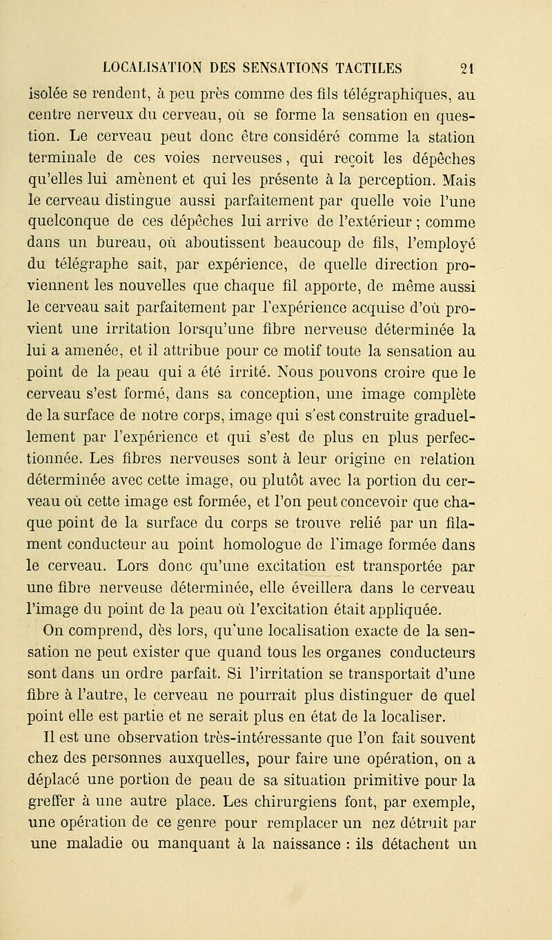 isolée se rendent, à peu près comme des fils télégraphiques, au centre nerveux du cerveau, où se forme la sensation en ques- tion. Le cerveau peut donc être considéré comme la station terminale de ces voies nerveuses, qui reçoit les dépêches qu'elles lui amènent et qui les présente à la perception. Mais le cerveau distingue aussi parfaitement par quelle voie l'une quelconque de ces dépêches lui arrive de l'extérieur ; comme dans un bureau, où aboutissent beaucoup de fils, l'employé du télégraphe sait, par expérience, de quelle direction pro- viennent les nouvelles que chaque fî.1 apporte, de même aussi le cerveau sait parfaitement par l'expérience acquise d'où pro- vient une irritation lorsqu'une fibre nerveuse déterminée la lui a amenée, et il attribue pour ce motif toute la sensation au point de la peau qui a été irrité. Nous pouvons croire que le cerveau s'est formé, dans sa conception, une image complète de la surface de notre corps, image qui s'est construite graduel- lement par l'expérience et qui s'est de plus en plus perfec- tionnée. Les fibres nerveuses sont à leur origine en relation déterminée avec cette image, ou plutôt avec la portion du cer- veau où cette image est formée, et l'on peut concevoir que cha- que point de la surface du corps se trouve relié par un fila- ment conducteur au point homologue de l'image formée dans le cerveau. Lors donc qu'une excitation est transportée par une fibre nerveuse déterminée, elle éveillera dans le cerveau l'image du point de la peau où l'excitation était appliquée. On comprend, dès lors, qu'une localisation exacte de la sen- sation ne peut exister que quand tous les organes conducteurs sont dans un ordre parfait. Si l'irritation se transportait d'une fibre à l'autre, le cerveau ne pourrait plus distinguer de quel point elle est partie et ne serait plus en état de la localiser. Il est une observation très-intéressante que l'on fait souvent chez des personnes auxquelles, pour faire une opération, on a déplacé une portion de peau de sa situation primitive pour la greffer à une autre place. Les chirurgiens font, par exemple, une opération de ce genre pour remplacer un nez détruit par une maladie ou manquant à la naissance : ils détachent un