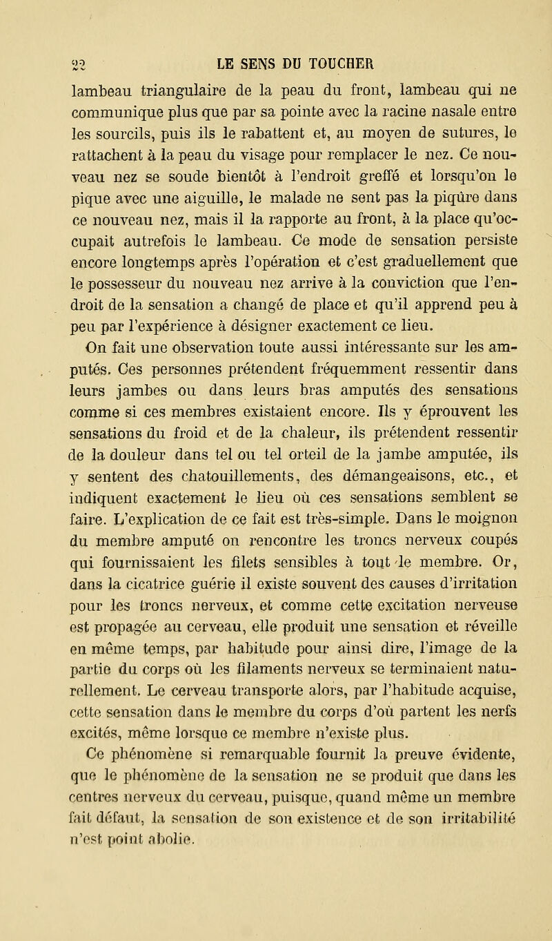 lambeau triangulaire de la peau du front, lambeau qui ne communique plus que par sa pointe avec la racine nasale entre les sourcils, puis ils le rabattent et, au moyen de sutures, le rattachent à la peau du visage pour remplacer le nez. Ce nou- veau nez se soude bientôt à l'endroit greffé et lorsqu'on le pique avec une aiguille, le malade ne sent pas la piqûre dans ce nouveau nez, mais il la rapporte au front, à la place qu'oc- cupait autrefois le lambeau. Ce mode de sensation persiste encore longtemps après l'opération et c'est graduellement que le possesseur du nouveau nez arrive à la conviction que l'en- droit de la sensation a changé de place et qu'il apprend peu à peu par l'expérience à désigner exactement ce lieu. On fait une observation toute aussi intéressante sur les am- putés. Ces personnes prétendent fréquemment ressentir dans leurs jambes ou dans leurs bras amputés des sensations comme si ces membres existaient encore. Ils y éprouvent les sensations du froid et de la chaleur, ils prétendent ressentir de la douleur dans tel ou tel orteil de la jambe amputée, ils y sentent des chatouillements, des démangeaisons, etc., et indiquent exactement le lieu où ces sensations semblent se faire. L'explication de ce fait est très-simple. Dans le moignon du membre amputé on rencontre les troncs nerveux coupés qui fournissaient les filets sensibles à tout-le membre. Or, dans la cicatrice guérie il existe souvent des causes d'irritation pour les troncs nerveux, et comme cette excitation nerveuse est propagée au cerveau, elle produit une sensation et réveille en même temps, par habitude pour ainsi dire, l'image de la partie du corps où les filaments nerveux se terminaient natu- rellement. Le cerveau transporte alors, par l'habitude acquise, cette sensation dans le membre du corps d'où partent les nerfs excités, même lorsque ce membre n'existe plus. Ce phénomène si remarquable fournit la preuve évidente, que le phénomène de la sensation ne se produit que dans les centres nerveux du cerveau, puisque, quand môme un membre fait défaut, la sensation de son existence et de son irritabilité n'est point abolie.