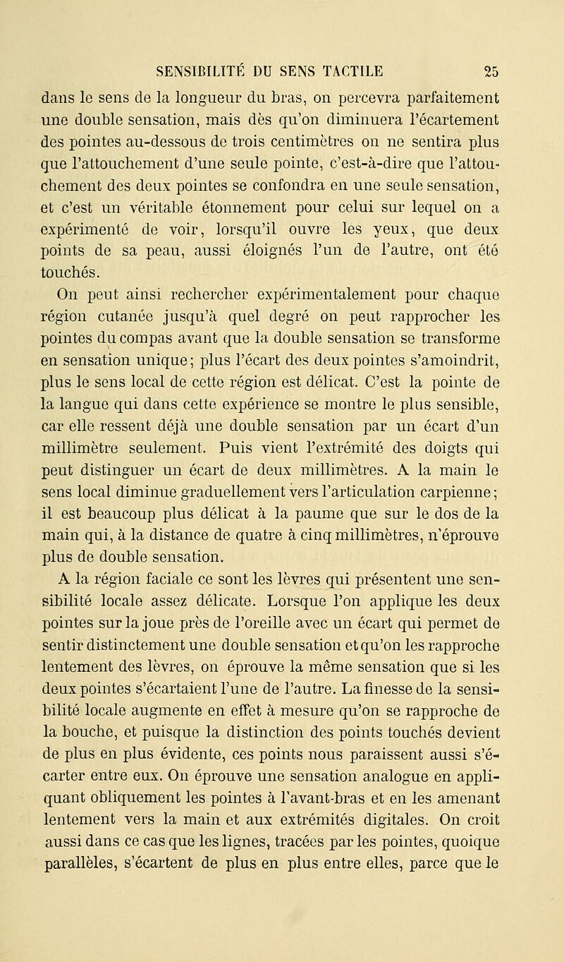 dans le sens de la longueur du bras, on percevra parfaitement une double sensation, mais dès qu'on diminuera l'écartement des pointes au-dessous de trois centimètres on ne sentira plus que l'attouchement d'une seule pointe, c'est-à-dire que l'attou- chement des deux pointes se confondra en une seule sensation, et c'est un véritable étonnement pour celui sur lequel on a expérimenté de voir, lorsqu'il ouvre les yeux, que deux points de sa peau, aussi éloignés l'un de l'autre, ont été touchés. On peut ainsi rechercher expérimentalement pour chaque région cutanée jusqu'à quel degré on peut rapprocher les pointes du compas avant que la double sensation se transforme en sensation unique ; plus l'écart des deux pointes s'amoindrit, plus le sens local de cette région est délicat. C'est la pointe de la langue qui dans cette expérience se montre le plus sensible, car elle ressent déjà une double sensation par un écart d'un millimètre seulement. Puis vient l'extrémité des doigts qui peut distinguer un écart de deux millimètres. A la main le sens local diminue graduellement vers l'articulation carpienne ; il est beaucoup plus délicat à la paume que sur le dos de la main qui, à la distance de quatre à cinq millimètres, n'éprouve plus de double sensation. A la région faciale ce sont les lèvres qui présentent une sen- sibilité locale assez délicate. Lorsque l'on applique les deux pointes sur la joue près de l'oreille avec un écart qui permet de sentir distinctement une double sensation et qu'on les rapproche lentement des lèvres, on éprouve la même sensation que si les deux pointes s'écartaient l'une de l'autre. La finesse de la sensi- bilité locale augmente en effet à mesure qu'on se rapproche de la bouche, et puisque la distinction des points touchés devient de plus en plus évidente, ces points nous paraissent aussi s'é- carter entre eux. On éprouve une sensation analogue en appli- quant obliquement les pointes à l'avant-bras et en les amenant lentement vers la main et aux extrémités digitales. On croit aussi dans ce cas que les lignes, tracées par les pointes, quoique parallèles, s'écartent de plus en plus entre elles, parce que le