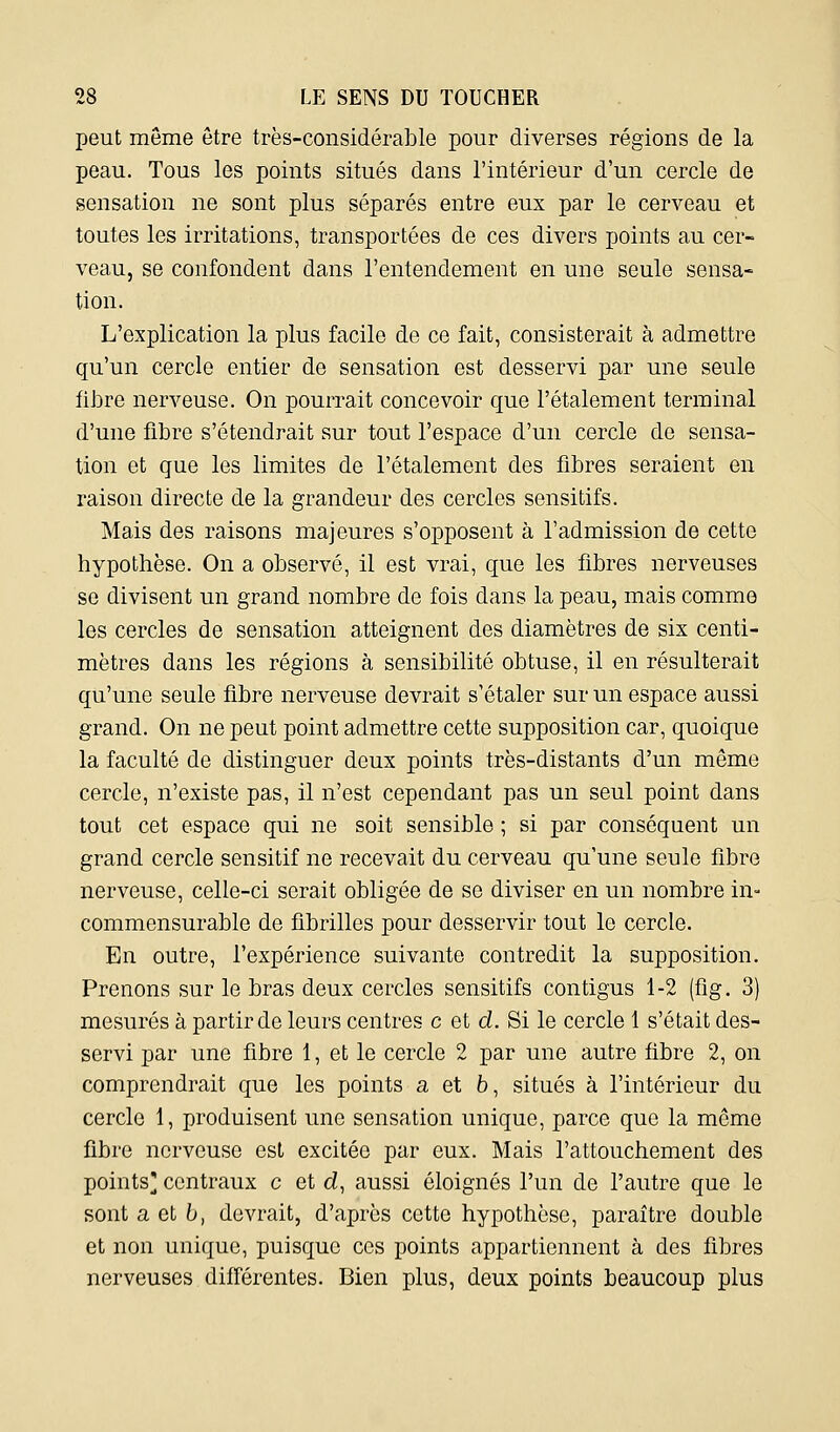 peut même être très-considérable pour diverses régions de la peau. Tous les points situés dans l'intérieur d'un cercle de sensation ne sont plus séparés entre eux par le cerveau et toutes les irritations, transportées de ces divers points au cer- veau, se confondent dans l'entendement en une seule sensa- tion. L'explication la plus facile de ce fait, consisterait à admettre qu'un cercle entier de sensation est desservi par une seule fibre nerveuse. On pourrait concevoir que l'étalement terminal d'une fibre s'étendrait sur tout l'espace d'un cercle de sensa- tion et que les limites de l'étalement des fibres seraient en raison directe de la grandeur des cercles sensitifs. Mais des raisons majeures s'opposent à l'admission de cette hypothèse. On a observé, il est vrai, que les fibres nerveuses se divisent un grand nombre de fois dans la peau, mais comme les cercles de sensation atteignent des diamètres de six centi- mètres dans les régions à sensibilité obtuse, il en résulterait qu'une seule fibre nerveuse devrait s'étaler sur un espace aussi grand. On ne peut point admettre cette supposition car, quoique la faculté de distinguer deux points très-distants d'un même cercle, n'existe pas, il n'est cependant pas un seul point dans tout cet espace qui ne soit sensible ; si par conséquent un grand cercle sensitif ne recevait du cerveau qu'une seule fibre nerveuse, celle-ci serait obligée de se diviser en un nombre in- commensurable de fibrilles pour desservir tout le cercle. En outre, l'expérience suivante contredit la supposition. Prenons sur le bras deux cercles sensitifs contigus 1-2 (fig, 3) mesurés à partir de leurs centres c et d. Si le cercle 1 s'était des- servi par une fibre 1, et le cercle 2 par une autre fibre 2, on comprendrait que les points a et 6, situés à l'intérieur du cercle 1, produisent une sensation unique, parce que la même fibre nerveuse est excitée par eux. Mais l'attouchement des points]; centraux c et d, aussi éloignés l'un de l'autre que le sont a et b, devrait, d'après cette hypothèse, paraître double et non unique, puisque ces points appartiennent à des fibres nerveuses différentes. Bien plus, deux points beaucoup plus