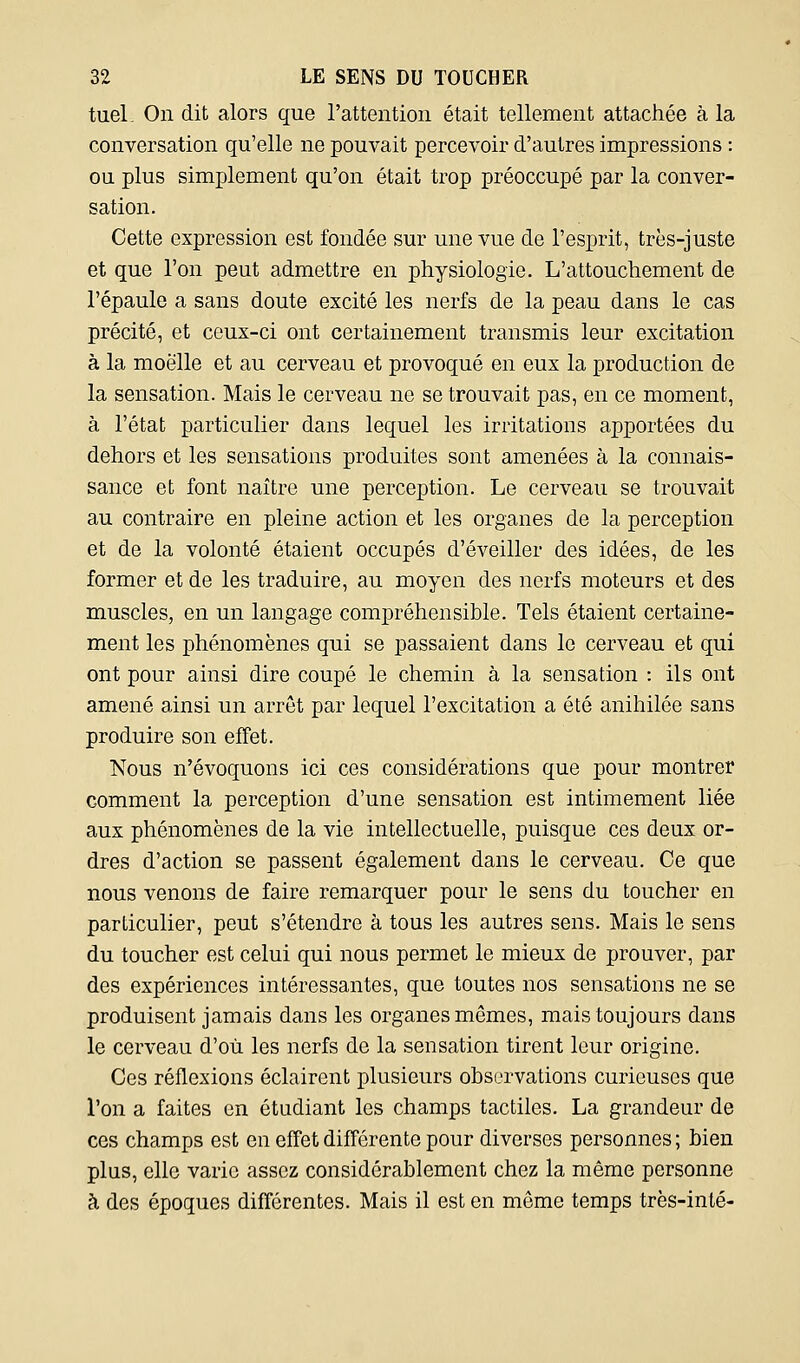 tuel. On dit alors que l'attention était tellement attachée à la conversation qu'elle ne pouvait percevoir d'autres impressions : ou plus simplement qu'on était trop préoccupé par la conver- sation. Cette expression est fondée sur une vue de l'esprit, très-juste et que l'on peut admettre en physiologie. L'attouchement de l'épaule a sans doute excité les nerfs de la peau dans le cas précité, et ceux-ci ont certainement transmis leur excitation à la moelle et au cerveau et provoqué en eux la production de la sensation. Mais le cerveau ne se trouvait pas, en ce moment, à l'état particulier dans lequel les irritations apportées du dehors et les sensations produites sont amenées à la connais- sance et font naître une perception. Le cerveau se trouvait au contraire en pleine action et les organes de la perception et de la volonté étaient occupés d'éveiller des idées, de les former et de les traduire, au moyen des nerfs moteurs et des muscles, en un langage compréhensible. Tels étaient certaine- ment les phénomènes qui se passaient dans le cerveau et qui ont pour ainsi dire coupé le chemin à la sensation : ils ont amené ainsi un arrêt par lequel l'excitation a été anihilée sans produire son effet. Nous n'évoquons ici ces considérations que pour montrer comment la perception d'une sensation est intimement liée aux phénomènes de la vie intellectuelle, puisque ces deux or- dres d'action se passent également dans le cerveau. Ce que nous venons de faire remarquer pour le sens du toucher en particulier, peut s'étendre à tous les autres sens. Mais le sens du toucher est celui qui nous permet le mieux de prouver, par des expériences intéressantes, que toutes nos sensations ne se produisent jamais dans les organes mêmes, mais toujours dans le cerveau d'où les nerfs de la sensation tirent leur origine. Ces réflexions éclairent plusieurs observations curieuses que l'on a faites en étudiant les champs tactiles. La grandeur de ces champs est en effet différente pour diverses personnes ; bien plus, elle varie assez considérablement chez la même personne à des époques différentes. Mais il est en même temps très-inté-