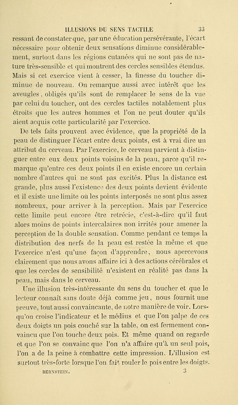 ressaut de constater que, par une éducation persévérante, l'écavt nécessaire pour obtenir deux sensations diminue considérable- ment, surtout dans les régions cutanées qui ne sont pas de na- ture très-sensible et qui montrent des cercles sensibles étendus. Mais si cet exercice vient à cesser, la finesse du toucher di- minue de nouveau. On remarque aussi avec intérêt que les aveugles , obligés qu'ils sont de remplacer le sens de la vue par celui du toucher, ont des cercles tactiles notablement plus étroits que les autres hommes et l'on ne peut douter qu'ils aient acquis cette particularité par l'exercice. De tels faits prouvent avec évidence, que la propriété de la peau de distinguer l'écart entre deux points, est à vrai dire un attribut du cerveau. Par l'exercice, le cerveau parvient à distin- guer entre eux deux points voisins de la peau, parce qu'il re- marque qu'entre ces deux points il en existe encore un certain nombre d'autres qui ne sont pas excités. Plus la distance est grande, plus aussi l'existence des deux points devient évidente et il existe une limite où les points interposés ne sont plus assez nombreux, pour arriver à la perception. Mais par l'exercice cette limite peut encore être retrécie, c'est-à-dire qu'il faut alors moins de points intercalaires non irrités pour amener la perception de la double sensation. Comme pendant ce temps la distribution des nerfs de la peau est restée la même et que l'exercice n'est qu'une façon d'apprendre, nous apercevons clairement que nous avons affaire ici à des actions cérébrales et que les cercles de sensibilité n'existent en réalité pas dans la peau, mais dans le cerveau. Une illusion très-intéressante du sens du toucher et que le lecteur connaît sans doute déjà comme jeu, nous fournit une preuve, tout aussi convaincante, de notre manière de voir. Lors- qu'on croise l'indicateur et le médius et que l'on palpe de ces deux doigts un pois couché sur la table, on est fermement con- vaincu que l'on touche deux pois. Et même quand on regarde et que l'on se convainc que l'on n'a affaire qu'à un seul pois, l'on a de la peine à combattre cette impression. L'illusion est surtout très-forte lorsque l'on fait rouler le pois entre les doigts. BERNSTEIN. 3