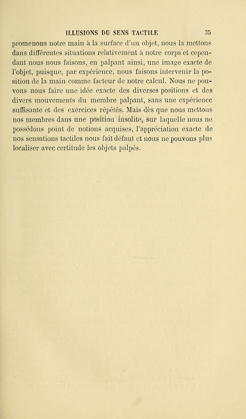 promenons notre main à la surface d'un objet, nous la mettons dans différentes situations relativement à notre corps et cepen- dant nous nous faisons, en palpant ainsi, une image exacte de l'objet, puisque, par expérience, nous faisons intervenir la po- sition de la main comme facteur de notre calcul. Nous ne pou- vons nous faire une idée exacte des diverses positions et des divers mouvements du membre palpant, sans une expérience suffisante et des exercices répétés. Mais dès que nous mettons nos membres dans une position insolite, sur laquelle nous ne possédons point de notions acquises, l'appréciation exacte de nos sensations tactiles nous fait défaut et nous ne pouvons plus localiser avec certitude les objets palpés.