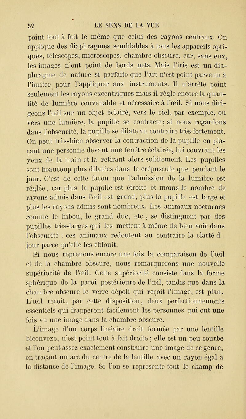 point tout à fait le même que celui des rayons centraux. On applique des diaphragmes semblables à tous les appareils opti- ques, télescopes, microscopes, chambre obscure, car, sans eux, les images n'ont point de bords nets. Mais l'iris est un dia- phragme de nature si parfaite que l'art n'est point parvenu à l'imiter pour l'appliquer aux instruments. Il n'arrête point seulement les rayons excentriques mais il règle encore la quan- tité de lumière convenable et nécessaire à l'œil. Si nous diri- geons l'œil sur un objet éclairé, vers le ciel, par exemple, ou vers une lumière, la pupille se contracte; si nous regardons dans l'obscurité, la pupille se dilate au contraire très-fortement. On peut très-bien observer la contraction de la pupille en pla- çant une personne devant une fenêtre éclairée, lui couvrant les yeux de la main et la retirant alors subitement. Les pupilles sont beaucoup plus dilatées dans le crépuscule que pendant le jour. C'est de cette façon que l'admission de la lumière est réglée, car j)!us la pupille est étroite et moins le nombre de rayons admis dans l'œil est grand, plus la pupille est large et plus les rayons admis sont nombreux. Les animaux nocturnes iomme le hibou, le grand duc, etc., se distinguent par des pupilles très-larges qui les mettent à môme de bien voir dans l'obscurité : ces animaux redoutent au contraire la clarté d jour parce qu'elle les éblouit. Si nous reprenons encore une fois la comparaison de l'œil et de la chambre obscure, nous remarquerons une nouvelle supériorité de l'œil. Cette supériorité consiste dans la forme sphérique de la paroi postérieure de l'œil, tandis que dans la chambre obscure le verre dépoli qui reçoit l'image, est plan. L'œil reçoit, par cette disposition, deux perfectionnements essentiels qui frapperont facilement les personnes qui ont une fois vu une image dans la chambre obscure. L'image d'un corps linéaire droit formée par une lentille biconvexe, n'est point tout à fait droite ; elle est un peu courbe et l'on peut assez exactement construire une image de ce genre, en traçant un arc du centre de la lentille avec un rayon égal à la distance de l'image. Si l'on se représente tout le champ de