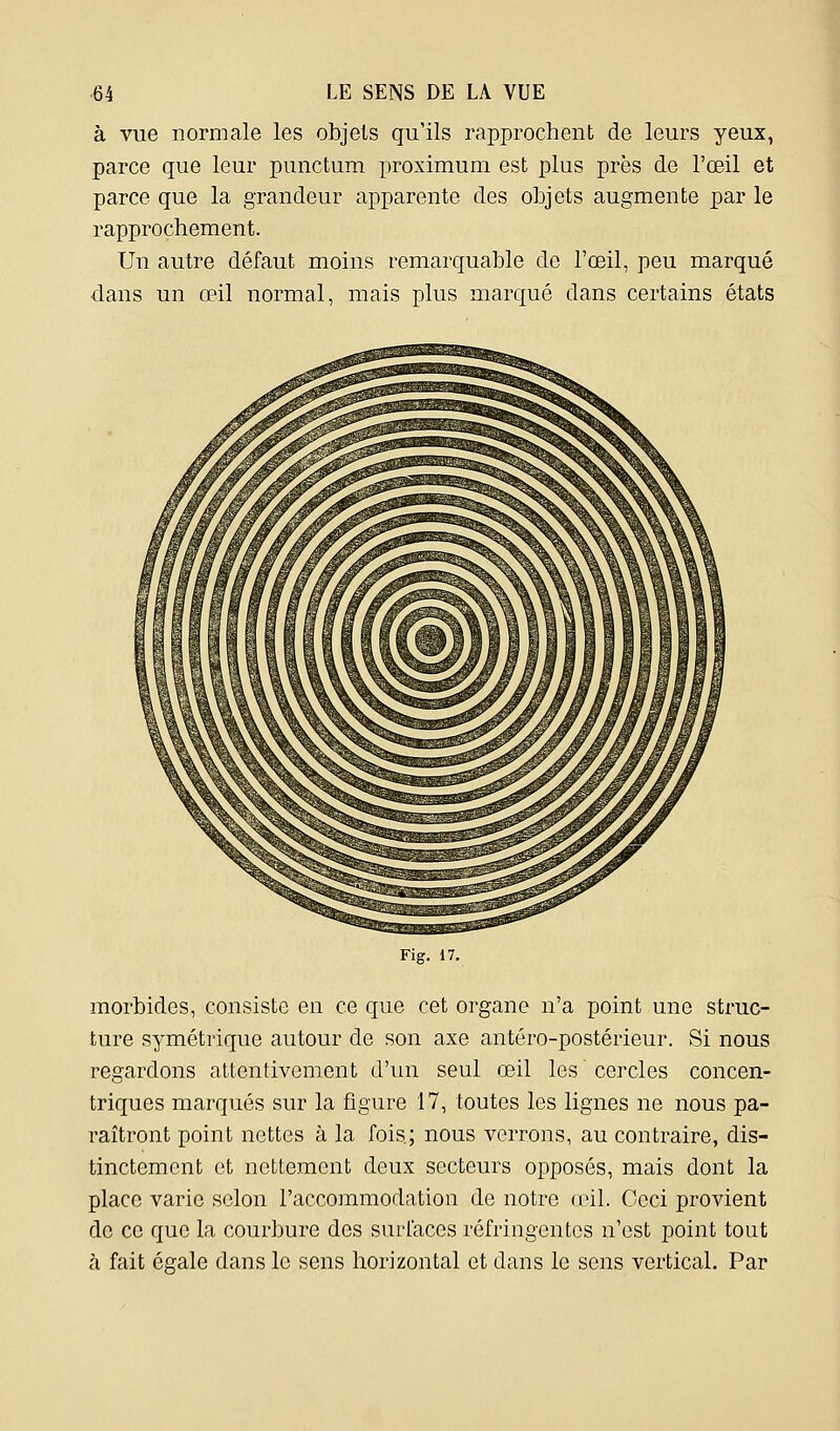 à vue normale les objets qu'ils rapprochent de leurs yeux, parce que leur punctum proximum est plus près de l'œil et parce que la grandeur apparente des objets augmente par le rapprochement. Un autre défaut moins remarquable de l'œil, peu marqué dans un œil normal, mais plus marqué dans certains états Fig. 17. morbides, consiste en ce que cet organe n'a point une struc- ture symétrique autour de son axe antéro-postérieur. Si nous regardons attentivement d'un seul œil les cercles concen- triques marqués sur la figure 17, toutes les lignes ne nous pa- raîtront point nettes à la fois; nous verrons, au contraire, dis- tinctement et nettement deux secteurs opposés, mais dont la place varie selon l'accommodation de notre reil. Ceci provient de ce que la courbure des surfaces réfringentes n'est point tout à fait égale dans le sens horizontal et dans le sens vertical. Par