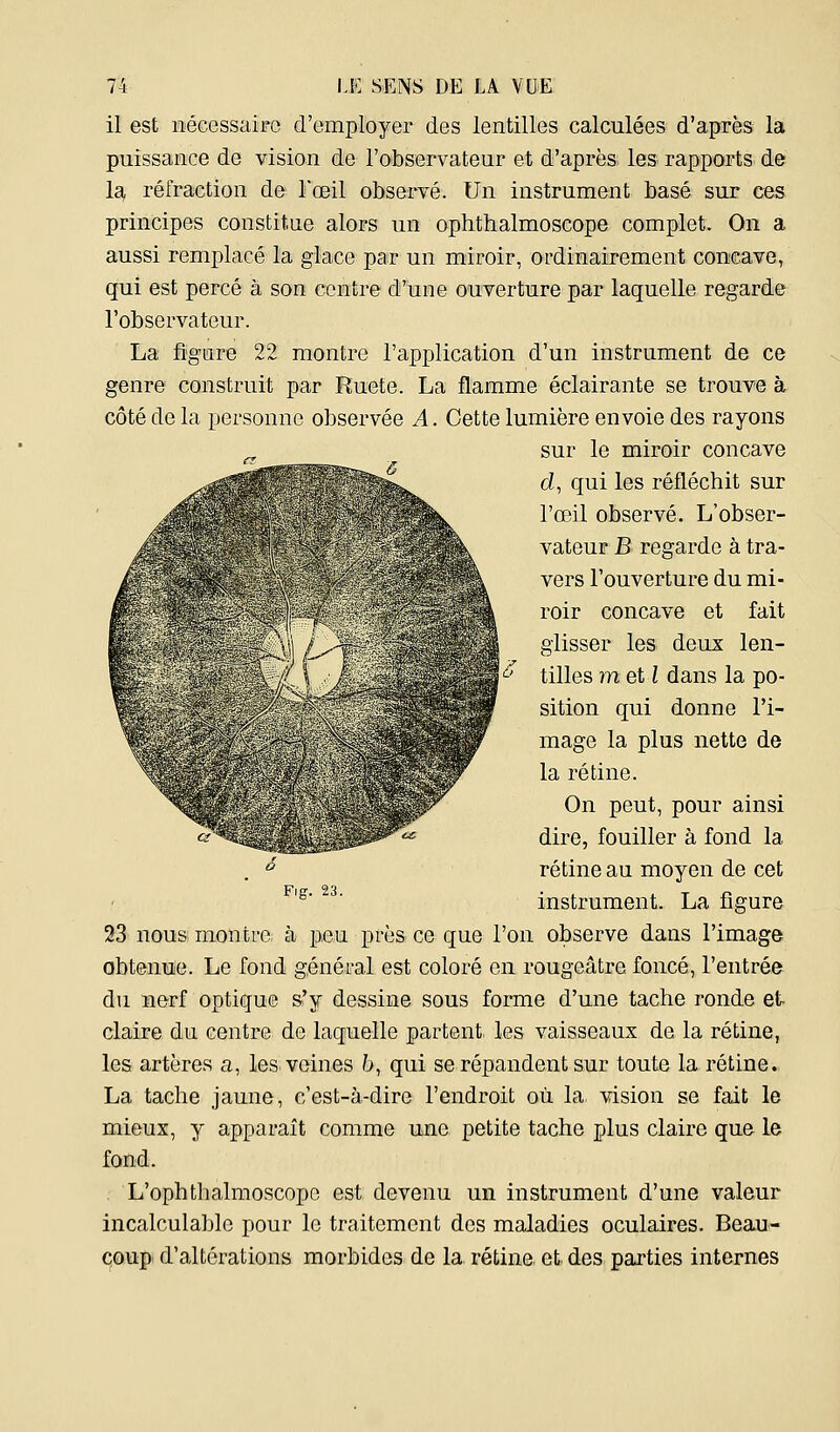 il est iiécessaiFC d'employer des lentilles calculées d'après la puissance de vision de l'otoservateur et d'après les rapports de la, réfraction de l'œil observé. Un instrument basé sur ces principes constitue alors un ophthalmoscope complet. On a aussi remplacé la glace par un miroir, ordinairement concave^ qui est percé à son centre d'une ouverture par laquelle regarde l'observateur. La figure 22 montre l'application d'un instrument de ce genre construit par Ruete. La flamme éclairante se trouve à côté de la personne observée A. Cette lumière envoie des rayons sur le miroir concave d, qui les réfléchit sur l'œil observé. L'obser- vateur JB regarde à tra- vers l'ouverture du mi- roir concave et fait glisser les deux len- tilles metl dans la po- sition qui donne l'i- mage la plus nette de la rétine. On peut, pour ainsi dire, fouiller à fond la rétine au moyen de cet instrument. La figure 23 nous montre à peu près ce que l'on observe dans l'image obtenue. Le fond général est coloré en rougeâtre foncé, l'entrée du nerf optique s'y dessine sous forme d'une tache ronde et claire du centre de laquelle partent, les vaisseaux de la rétine, les artères a, les veines 6, qui se répandent sur toute la rétine. La tache jaune, c'est-à-dire l'endroit où la vision se fait le mieux, y apparaît comme une petite tache plus claire que le fond. L'ophthalmoscopo est devenu un instrument d'une valeur incalculable pour le traitement des maladies oculaires. Beau- coup d'altérations morbides de la rétine et des parties internes Fig. 23.