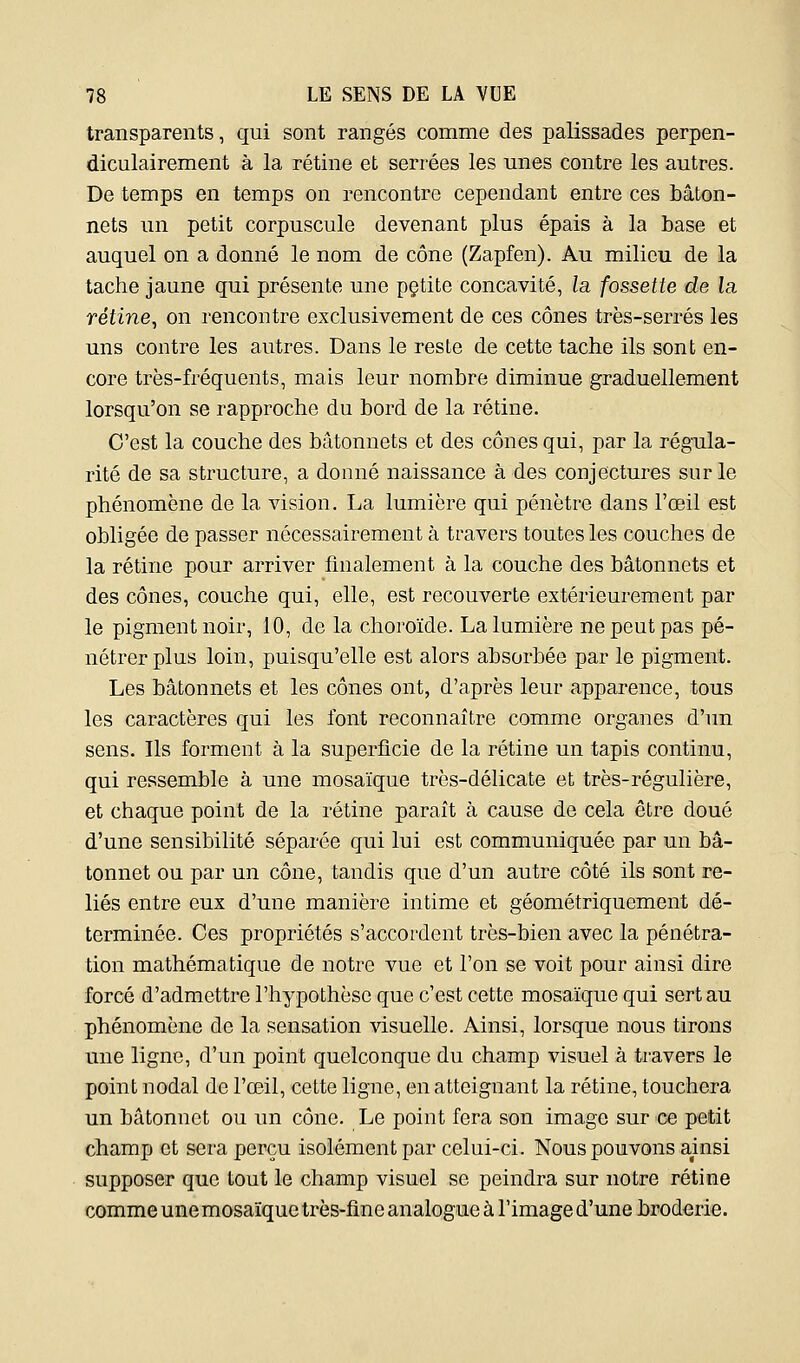 transparents, qui sont rangés comme des palissades perpen- diculairement à la rétine et serrées les unes contre les autres. De temps en temps on rencontre cependant entre ces bâton- nets un petit corpuscule devenant plus épais à la base et auquel on a donné le nom de cône (Zapfen). Au milieu de la tache jaune qui présente une pçtite concavité, la fossette de la rétine, on rencontre exclusivement de ces cônes très-serrés les uns contre les autres. Dans le reste de cette tache ils sont en- core très-fréquents, mais leur nombre diminue graduellement lorsqu'on se rapproche du bord de la rétine. C'est la couche des bâtonnets et des cônes qui, par la régula- rité de sa structure, a donné naissance à des conjectures sur le phénomène de la vision. La lumière qui pénètre dans l'œil est obligée de passer nécessairement à travers toutes les couches de la rétine pour arriver finalement à la couche des bâtonnets et des cônes, couche qui, elle, est recouverte extérieurement par le pigment noir, 10, de la choroïde. La lumière ne peut pas pé- nétrer plus loin, puisqu'elle est alors absorbée par le pigment. Les bâtonnets et les cônes ont, d'après leur apparence, tous les caractères qui les font reconnaître comme organes d'un sens. Ils forment à la superficie de la rétine un tapis continu, qui ressemble à une mosaïque très-délicate et très-régulière, et chaque point de la rétine paraît à cause de cela être doué d'une sensibilité séparée qui lui est communiquée par un bâ- tonnet ou par un cône, tandis que d'un autre côté ils sont re- liés entre eux d'une manière intime et géométriquement dé- terminée. Ces propriétés s'accordent très-bien avec la pénétra- tion mathématique de notre vue et l'on se voit pour ainsi dire forcé d'admettre l'hypothèse que c'est cette mosaïque qui sert au phénomène de la sensation visuelle. Ainsi, lorsque nous tirons une ligne, d'un point quelconque du champ visuel à travers le point nodal de l'œil, cette ligne, en atteignant la rétine, touchera un bâtonnet ou im cône. Le point fera son image sur ce petit champ et sera perçu isolément par celui-ci. Nous pouvons ainsi supposer que tout le champ visuel se peindra sur notre rétine comme une mosaïque très-fine analogue à l'image d'une broderie.