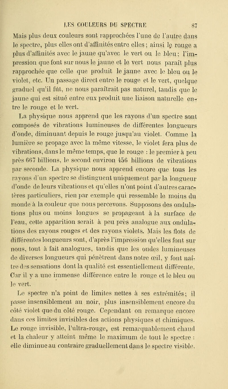 Mais plus deux couleurs sont rapprochées Tune de l'autre dans le spectre, plus elles ont d'alTinités entre elles ; ainsi Ip rouge a plus d'affinités avec le jaune qu'avec le vert ou le bleu; l'irpi- pression que font sur nous le jaune et le vert nous paraît plus rapprochée que celle que produit le jaune avec le hleu ou le violet, etc. Un passage direct entre le rouge et le vert, quelque graduel qu'il fût, ne nous paraîtrait pas naturel, tandis que le jaune qui est situé entre eux produit une liaison naturelle en- tre le rouge et le vert. La physique nous apprend que les rayons d'un spectre sont composés de vibrations lumineuses de différentes longueurs d'onde, diminuant depuis le rouge jusqu'au violet. Comme la lumière se propage avec la même vitesse, le violet fera plus de vibrations, dans le même temps, que le rouge : le premier à peu près 667 billions, le second environ 456 billions de vibrations par seconde. La physique nous apprend encore que tous les rayons d'un spectre se distinguent uniquement par la longueur d'onde de leurs vibrations et qu'elles n'ont point d'autres carac- tères particuliers, rien par exemple qui ressemble le moins du monde à la couleur que nous percevons. Supposons des ondul^i- tions plus ou moins longues se propageant à la surface de l'eau, cette apparition serait à peu près analogue aux ondula- tions des rayons rouges et des rayons violets. Mais les flots de différentes longueurs sont, d'après l'impression qu'elles font sur nous, tout à fait analogues, tandis que les ondes lumineuses de diverses longueurs qui pénètrent dans notre œil, y font naî- tre des sensations dont la qualité est essentiellement différente. Car il y a une immense différence entre le rouge et le bleu ou le vert. Le spectre n'a point de limites nettes à ses extrémités; il passe insensiblement au noir, plus insensiblement encore du côté violet que du côté rouge. Cependant on remarque encore dans ces limites invisibles des actions physiques et chimiques. Le rouge invisible, l'ultra-rouge, est remarquablement chaud et la chaleur y atteint même le maximum de tout le spectre : elle diminue au contraire graduellement dans le spectre visible.