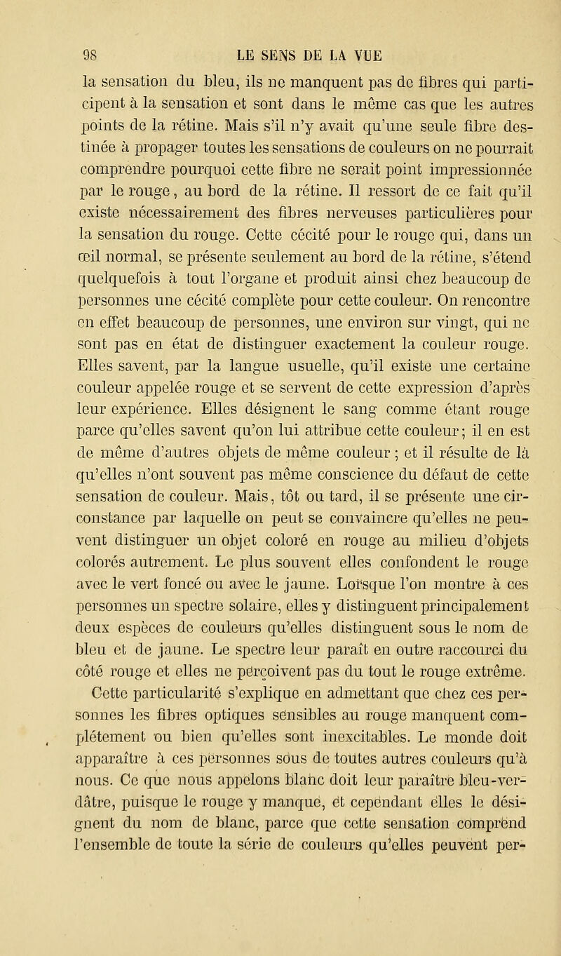 la sensation du Lieu, ils ne manquent jDas de fibres qui parti- cipent à la sensation et sont dans le môme cas que les autres points de la rétine. Mais s'il n'y avait qu'une seule fibre des- tinée à propager toutes les sensations de couleurs on ne pourrait comprendre pourquoi cette fibre ne serait point impressionnée par le rouge, au bord de la rétine. Il ressort de ce fait qu'il existe nécessairement des fibres nerveuses particulières pour la sensation du rouge. Cette cécité pour le rouge qui, dans un œil normal, se présente seulement au bord de la rétine, s'étend quelquefois à tout l'organe et produit ainsi chez beaucoup de personnes une cécité complète pour cette couleur. On rencontre en effet beaucoup de personnes, une environ sur vingt, qui ne sont pas en état de distinguer exactement la couleur rouge. Elles savent, par la langue usuelle, qu'il existe une certaine couleur appelée rouge et se servent de cette expression d'après leur expérience. Elles désignent le sang comme étant rouge parce qu'elles savent qu'on lui attribue cette couleur ; il en est de même d'autres objets de même couleur ; et il résulte de là qu'elles n'ont souvent pas même conscience du défaut de cette sensation de couleur. Mais, tôt ou tard, il se présente une cir- constance par laquelle on peut se convaincre qu'elles ne peu- vent distinguer un objet coloré en rouge au milieu d'objets colorés autrement. Le plus souvent elles confondent le rouge avec le vert foncé ou avec le jaune. Lorsque l'on montre à ces personnes un spectre solaire, elles y distinguent principalement deux espèces de couleurs qu'elles distinguent sous le nom de bleu et de jaune. Le spectre leur paraît en outre raccourci du côté rouge et elles ne perçoivent pas du tout le rouge extrême. Cette particularité s'explique en admettant que cbez ces per- sonnes les fibres optiques sensibles au rouge manquent com- plètement ou bien qu'elles sont inexcitables. Le monde doit apparaître à ces personnes sous de toutes autres couleurs qu'à nous. Ce que nous appelons blalic doit leur paraître bleu-ver- dâtre, puisque le rouge y manque, et cependant elles le dési- gnent du nom de blanc, parce que cette sensation comprend l'ensemble de toute la série de couleurs qu'elles peuvent per-