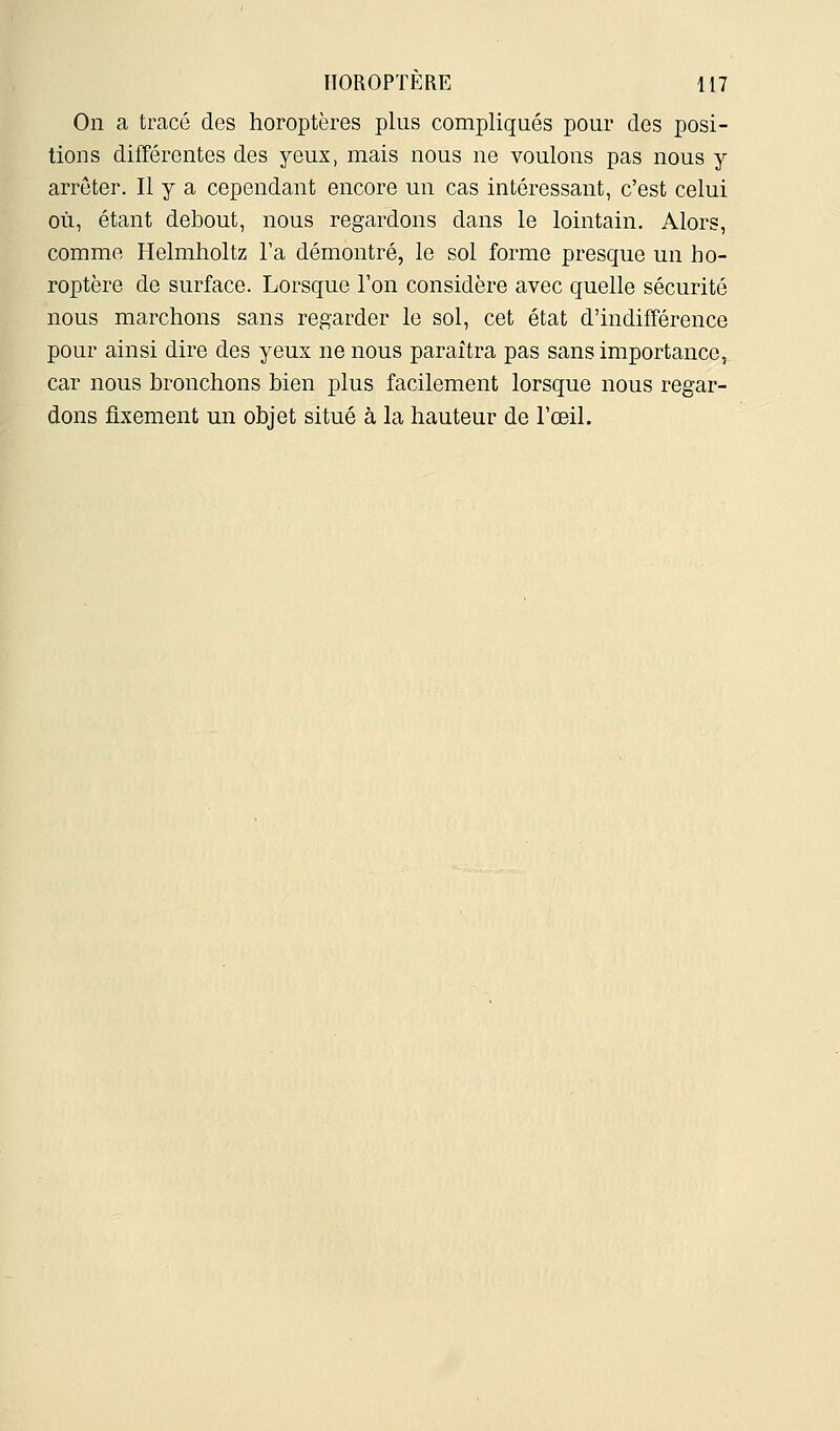 On a tracé des horoptères plus compliqués pour dos posi- tions différentes des yeux, mais nous ne voulons pas nous y arrêter. Il y a cependant encore un cas intéressant, c'est celui où, étant debout, nous regardons dans le lointain. Alors, comme Helmholtz l'a démontré, le sol forme presque un ho- roptère de surface. Lorsque l'on considère avec quelle sécurité nous marchons sans regarder le sol, cet état d'indifférence pour ainsi dire des yeux ne nous paraîtra pas sans importance, car nous bronchons bien plus facilement lorsque nous regar- dons fixement un objet situé à la hauteur de l'œil.