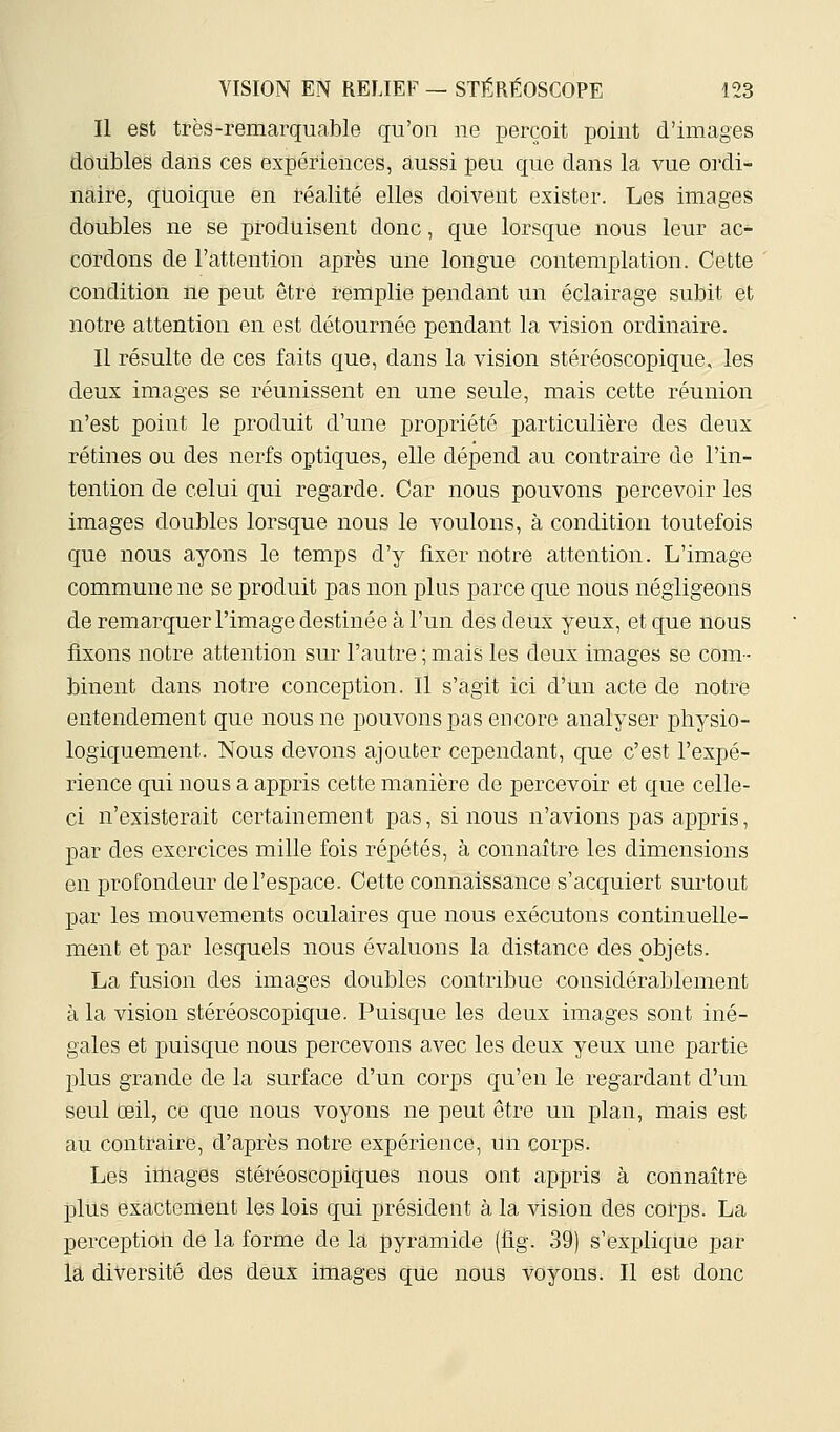 Il est très-remarquable qu'on ne perçoit point d'images doubles dans ces expériences, aussi peu que dans la vue ordi- naire, quoique en réalité elles doivent exister. Les images doubles ne se produisent donc, que lorsque nous leur ac- cordons de l'attention après une longue contemplation. Cette condition ne peut être remplie pendant un éclairage subit et notre attention en est détournée pendant la vision ordinaire. Il résulte de ces faits que, dans la vision stéréoscopique, les deux images se réunissent en une seule, mais cette réunion n'est point le produit d'une propriété particulière des deux rétines ou des nerfs optiques, elle dépend au contraire de l'in- tention de celui qui regarde. Car nous pouvons percevoir les images doubles lorsque nous le voulons, à condition toutefois que nous ayons le temps d'y fixer notre attention. L'image commune ne se produit pas non plus parce que nous négligeons de remarquer l'image destinée à l'un des detix yeilx, et que nous fixons notre attention sur l'autre ; mais les deux images se com- binent dans notre conception. Il s'agit ici d'un acte de notre entendement que nous ne pouvons pas encore analyser physio- logiquement. Nous devons ajouter cependant, que c'est l'expé- rience qui nous a appris cette manière de percevoir et que celle- ci n'existerait certainement pas, si nous n'avions pas appris, par des exercices mille fois répétés, à connaître les dimensions en profondeur de l'espace. Cette connaissance s'acquiert surtout par les mouvements oculaires que nous exécutons continuelle- ment et par lesquels nous évaluons la distance des objets. La fusion des images doubles contribue considérablement à la vision stéréoscopique. Puisque les deux images sont iné- gales et puisque nous percevons avec les deux yeux une partie plus grande de la surface d'un corps qu'en le regardant d'un seul œil, ce que nous voyons ne peut être un plan, mais est au contraire, d'après notre expérience, un corps. Les images stéréoscopiques nous ont appris à connaître plus exactement les lois qui président à la vision des corps. La perception de la forme de la pyramide (fig. 39) s'explique par la diversité des deux images qUe nous voyons. Il est donc