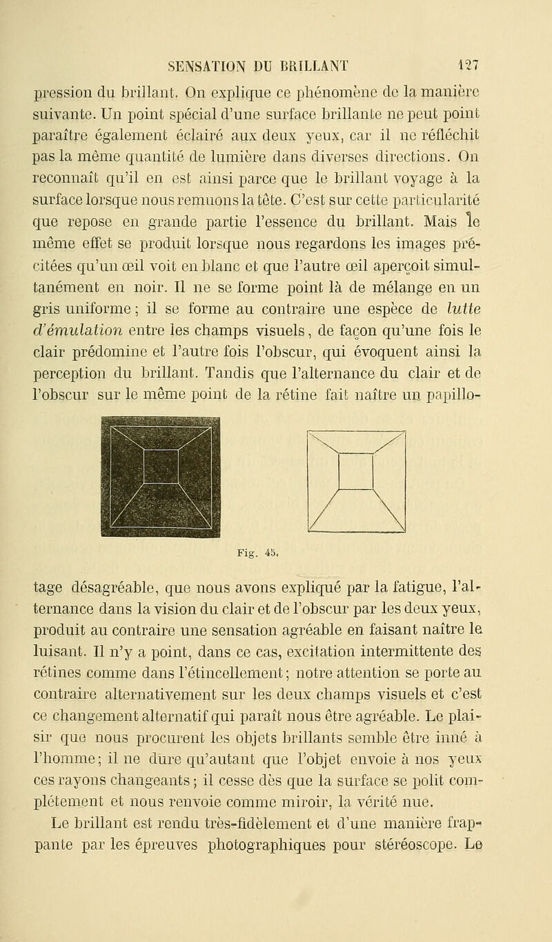 pression du brillant. On explique ce phénomène de la manière suivante. Un point spécial d'une surface brillante ne peut point paraître également éclairé aux deux yeux, car il ne réfléchit pas la même quantité de lumière dans diverses directions. On reconnaît qu'il en est ainsi parce que le brillant voyage à la surface lorsque nous remuons la tète. C'est sur cette particularité que repose en grande partie l'essence du brillant. Mais le même effet se produit lorsque nous regardons les images pré- citées qu'un œil voit en blanc et que l'autre œil aperçoit simul- tanément en noir. Il ne se forme point là de mélange en un gris uniforme ; il se forme au contraire une espèce de lutte d'émulation entre les champs visuels, de façon qu'une fois le clair prédomine et l'autre fois l'obscur, qui évoquent ainsi la perception du brillant. Tandis que l'alternance du clair et de l'obscur sur le même point de la rétine fait naître un papillo- Fig. 45. tage désagréable, que nous avons expliqué par la fatigue, l'al- ternance dans la vision du clair et de l'obscur par les deux yeux, produit au contraire une sensation agréable en faisant naître le luisant. Il n'y a point, dans ce cas, excitation intermittente des rétines comme dans l'étincellement ; notre attention se porte au contraire alternativement sur les deux champs visuels et c'est ce changement alternatif qui paraît nous être agréable. Le plai- sir que nous procurent les objets brillants semble être inné à l'homme; il ne dure qu'autant que l'objet envoie à nos yeux ces rayons changeants ; il cesse dès que la surface se polit com- plètement et nous renvoie comme miroir, la vérité nue. Le brillant est rendu très-fidèlement et d'une manière frap-= pante par les épreuves photographiques pour stéréoscope. Le