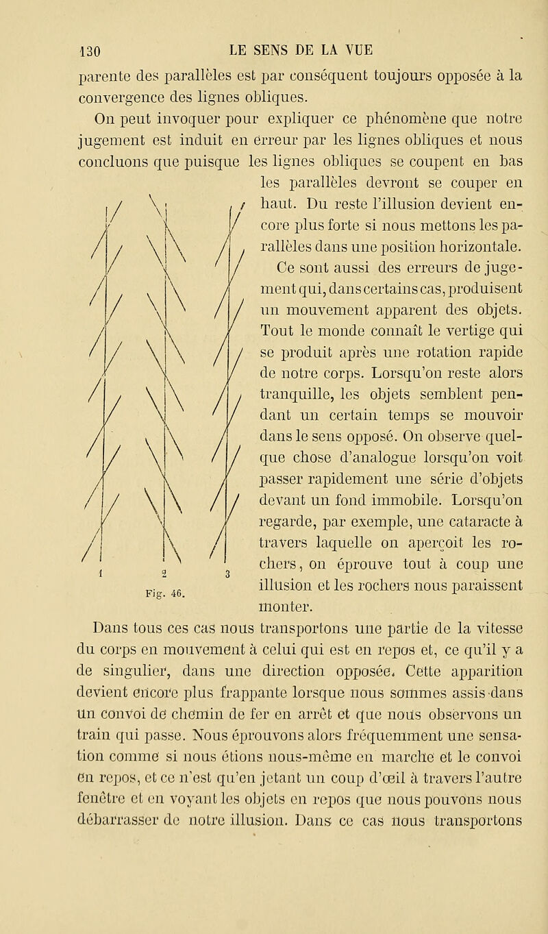 parente des parallèles est par conséquent toujours opposée à la convergence des lignes obliques. On peut invoquer pour exjDliquer ce phénomène que notre jugement est induit en erreur par les lignes obliques et nous concluons que puisque les lignes obliques se coupent en bas les parallèles devront se couper en haut. Du reste l'illusion devient en- core plus forte si nous mettons les pa- rallèles dans une position horizontale. Ce sont aussi des erreurs de juge- ment qui, dans certains cas, produisent mi mouvement apparent des objets. Tout le monde connaît le vertige qui se produit après une rotation rapide de notre corps. Lorsqu'on reste alors tranquille, les objets semblent pen- dant un certain temps se mouvoir dans le sens opposé. On observe quel- que chose d'analogue lorsqu'on voit passer rapidement une série d'objets devant un fond immobile. Lorsc[u'on regarde, par exemple, une cataracte à travers laquelle on aperçoit les ro- chers, on éprouve tout à coup une illusion et les rochers nous paraissent monter. Dans tous ces cas nous transportons une partie de la vitesse du corps en mouvement à celui qui est en repos et, ce qu'il y a de singulier, dans une direction opposée* Cette apparition devient encoi'e plus frappante lorsque nous sommes assis-dans un convoi de chemin de fer en arrêt et que noils observons un train qui passe. Nous éprouvons alors fréquemment une sensa- tion comme si nous étions nous-mume en marche et le convoi en repos, et ce n'est qu'en jetant un coup d'œil à travers l'autre fenêtre et en voyant les objets en ro^ios que nous pouvons nous débarrasser de notre illusion. Dans ce cas nous transportons Fig. 46.