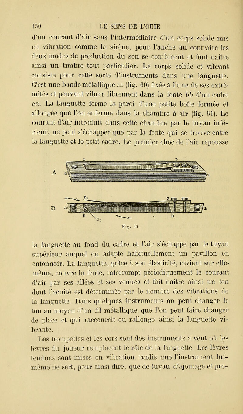 d'un courant d'air sans l'intermédiaire d'un corps solide mis en vibration comme la sirène, pour l'anche au contraire les deux modes de production du son se combinent et font naître ainsi un timbre tout particulier. Le corps solide et vibrant consiste pour cette sorte d'instruments dans une languette. C'est une bande métallique zz (fig. 60) fixée à l'une de ses extré- mités et pouvant vibrer librement dans la fente 55 d'un cadre aa. La languette forme la paroi d'une petite boîte fermée et allongée que l'on enferme dans la chambre à air (fig. 61). Le courant d'air introduit dans cette chambre par le tuyau infé- rieur, ne peut s'échapper que par la fente qui se trouve entre la languette et le petit cadre. Le premier choc de l'air repousse B H Fig. 60. la languette au fond du cadre et l'air s'échappe par le tuyau supérieur auquel on adapte habituellement un pavillon en entonnoir. La languette, grâce à son élasticité, revient sur elle- même, couvre la fente, interrompt périodiquement le courant d'air par ses allées et ses venues et fait naître ainsi un ton dont l'acuité est déterminée par le nombre des vibrations de la languette. Dans quelques instruments on peut changer le ton au moyen d'un fil métallique que l'on peut faire changer de place et qui raccourcit ou rallonge ainsi la languette vi- brante. Les trompettes et les cors sont des instruments à vent où les lèvres du joueur remplacent le rôle de la languette. Les lèvres tendues sont mises en vibration tandis que l'instrument lui- même ne sert, pour ainsi dire, que de tuyau d'ajoutage et pro-